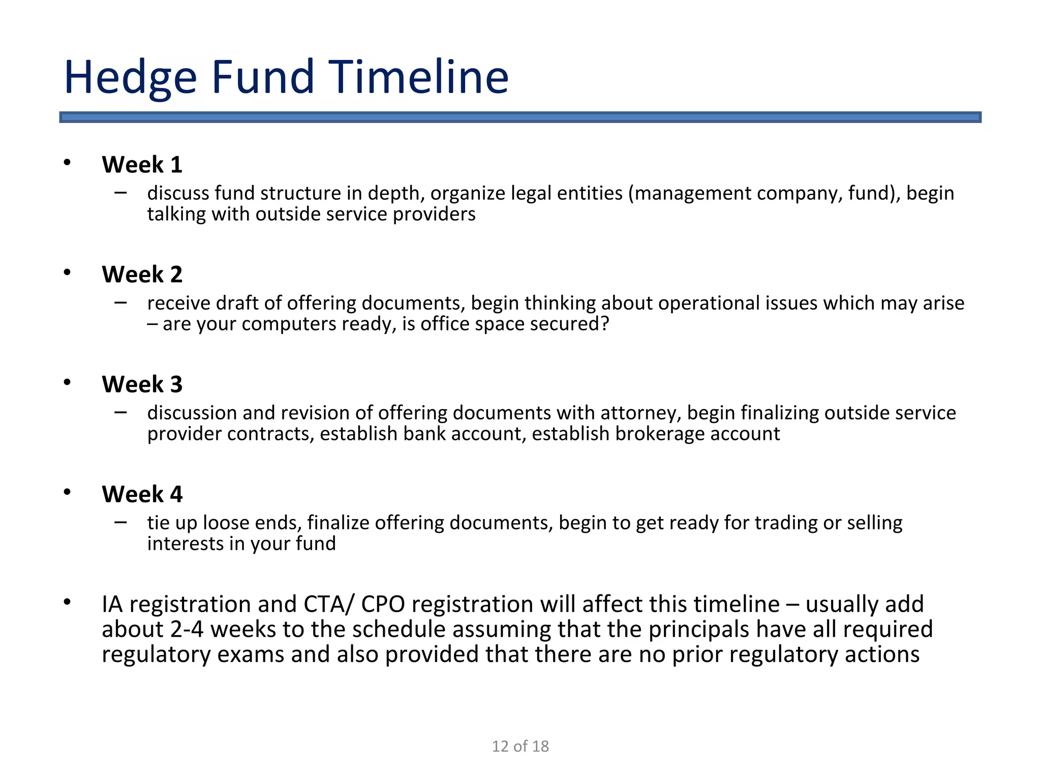 Hedge Fund Timeline Week 1  discuss fund structure in depth, organize legal entities (management company, fund), begin talking with outside service providers Week 2  receive draft of offering documents, begin thinking about operational issues which may arise – are your computers ready, is office space secured? Week 3  discussion and revision of offering documents with attorney, begin finalizing outside service provider contracts, establish bank account, establish brokerage account Week 4  tie up loose ends, finalize offering documents, begin to get ready for trading or selling interests in your fund IA registration and CTA/ CPO registration will affect this timeline – usually add about 2-4 weeks to the schedule assuming that the principals have all required regulatory exams and also provided that there are no prior regulatory actions 12 of 18 