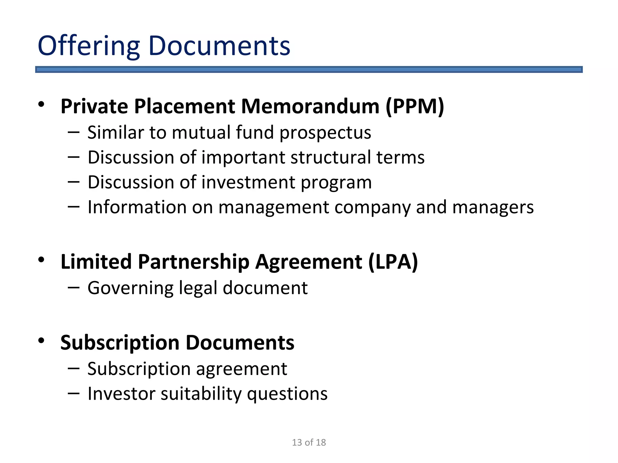 Offering Documents Private Placement Memorandum (PPM) Similar to mutual fund prospectus Discussion of important structural terms Discussion of investment program Information on management company and managers Limited Partnership Agreement (LPA) Governing legal document Subscription Documents Subscription agreement Investor suitability questions 13 of 18 