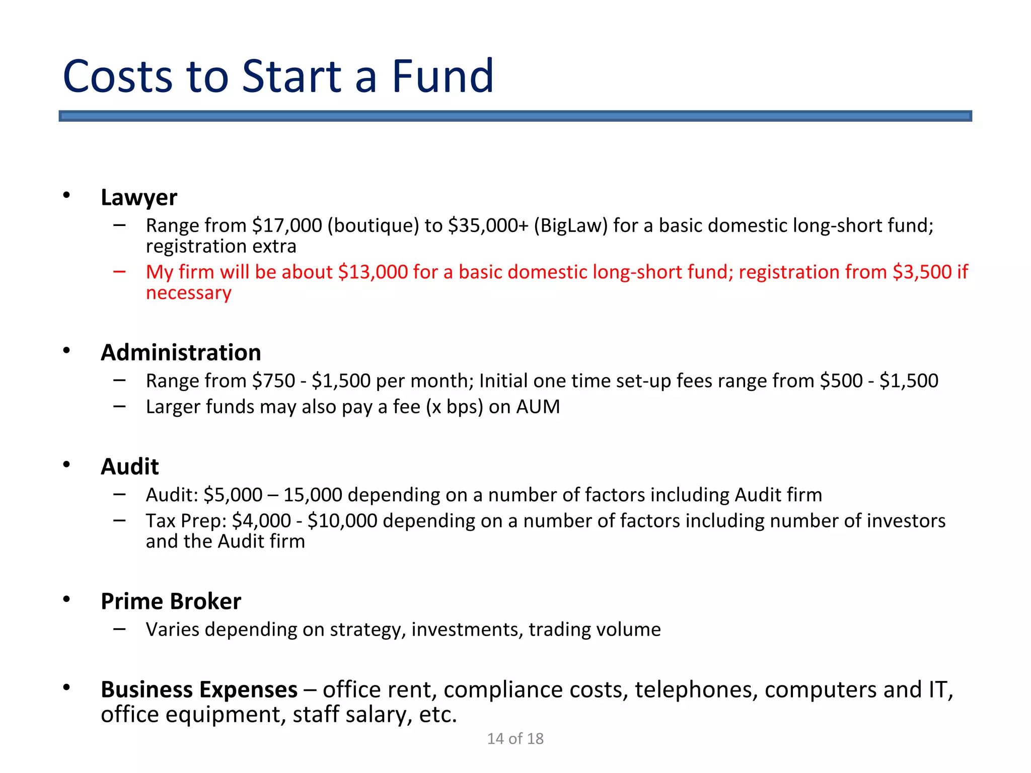 Costs to Start a Fund Lawyer Range from $15,000 (boutique) to $30,000 (BigLaw) for a basic domestic long-short fund; registration extra My firm will be about $10,000 for a basic domestic long-short fund; registration from $2,000 if necessary Administration Range from $750 - $1,500 per month; Initial one time set-up fees range from $500 - $1,500 Larger funds may also pay a fee (x bps) on AUM Audit Audit: $5,000 – 15,000 depending on a number of factors including Audit firm Tax Prep: $4,000 - $10,000 depending on a number of factors including number of investors and the Audit firm Prime Broker Varies depending on strategy, investments, trading volume Business Expenses  – office rent, compliance costs, telephones, computers and IT, office equipment, staff salary, etc. 14 of 18 