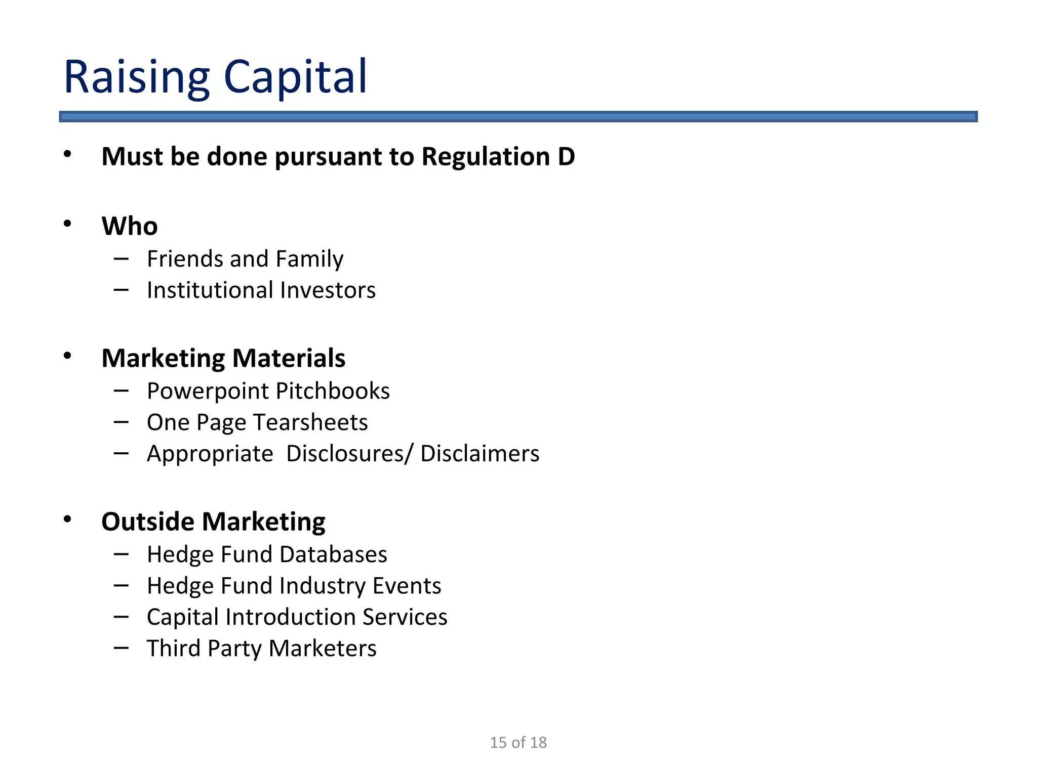Raising Capital Must be done pursuant to Regulation D Who Friends and Family Institutional Investors Marketing Materials Powerpoint Pitchbooks One Page Tearsheets Appropriate  Disclosures/ Disclaimers Outside Marketing Hedge Fund Databases Hedge Fund Industry Events Capital Introduction Services Third Party Marketers 15 of 18 