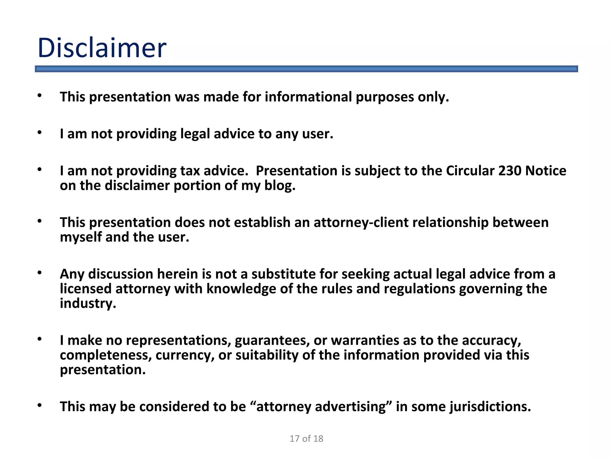 Disclaimer This presentation was made for informational purposes only. I am not providing legal advice to any user.  I am not providing tax advice.  Presentation is subject to the Circular 230 Notice on the disclaimer portion of my blog. This presentation does not establish an attorney-client relationship between myself and the user.  Any discussion herein is not a substitute for seeking actual legal advice from a licensed attorney with knowledge of the rules and regulations governing the industry.  I make no representations, guarantees, or warranties as to the accuracy, completeness, currency, or suitability of the information provided via this presentation.  This may be considered to be “attorney advertising” in some jurisdictions.  17 of 18 
