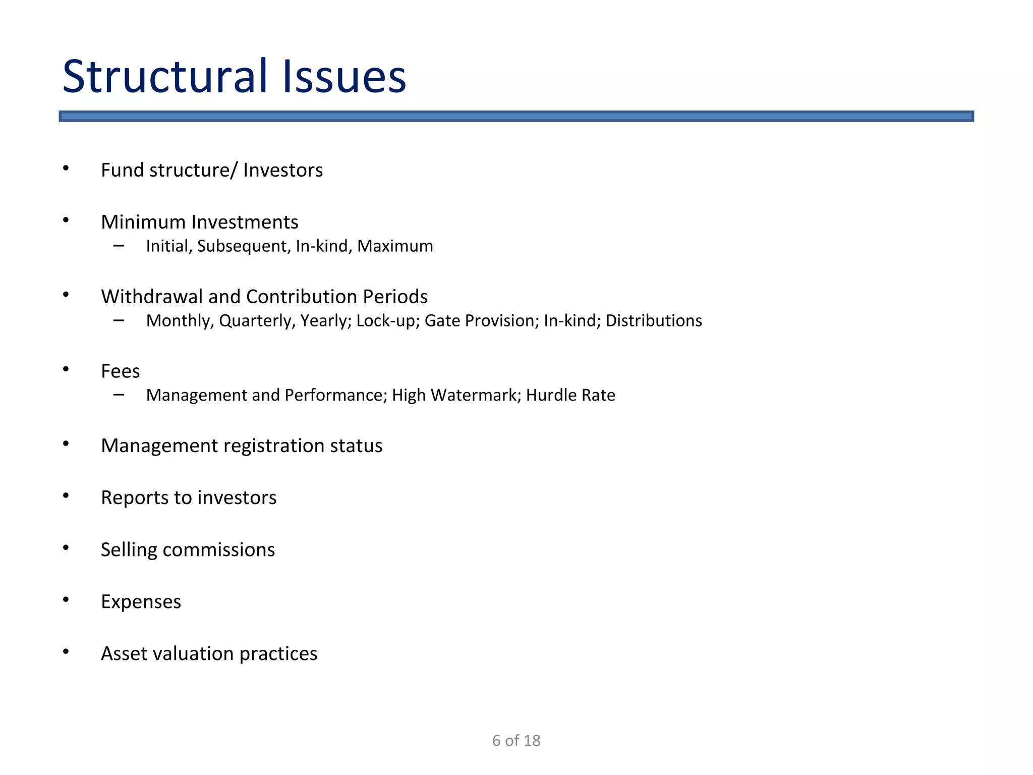 Structural Issues Fund structure/ Investors Minimum Investments Initial, Subsequent, In-kind, Maximum Withdrawal and Contribution Periods Monthly, Quarterly, Yearly; Lock-up; Gate Provision; In-kind; Distributions Fees  Management and Performance; High Watermark; Hurdle Rate Management registration status Reports to investors Selling commissions Expenses Asset valuation practices 6 of 18 