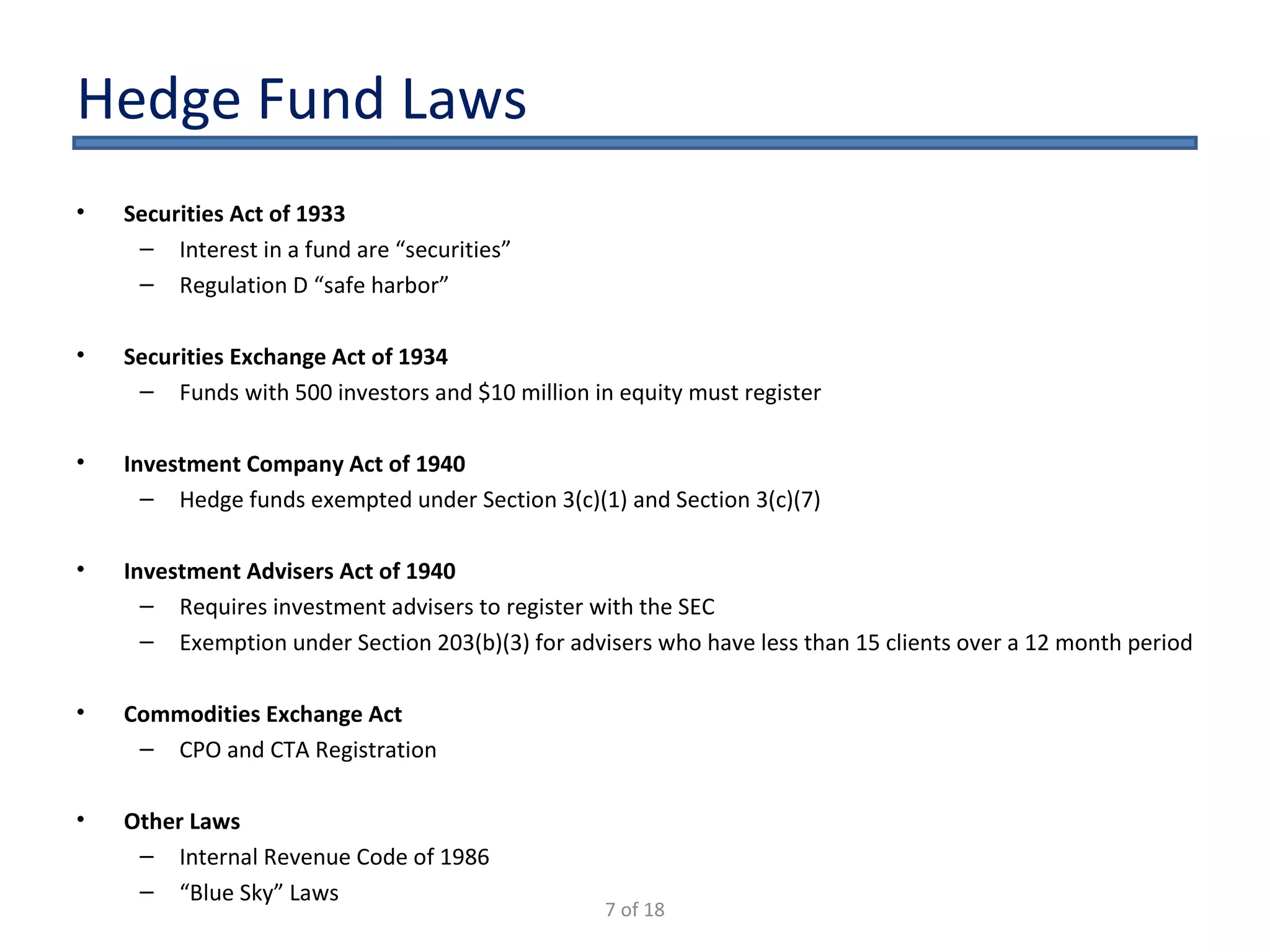 Hedge Fund Laws Securities Act of 1933 Interest in a fund are “securities” Regulation D “safe harbor” Securities Exchange Act of 1934 Funds with 500 investors and $10 million in equity must register Investment Company Act of 1940 Hedge funds exempted under Section 3(c)(1) and Section 3(c)(7) Investment Advisers Act of 1940 Requires investment advisers to register with the SEC Exemption under Section 203(b)(3) for advisers who have less than 15 clients over a 12 month period Commodities Exchange Act CPO and CTA Registration Other Laws Internal Revenue Code of 1986 “ Blue Sky” Laws 7 of 18 