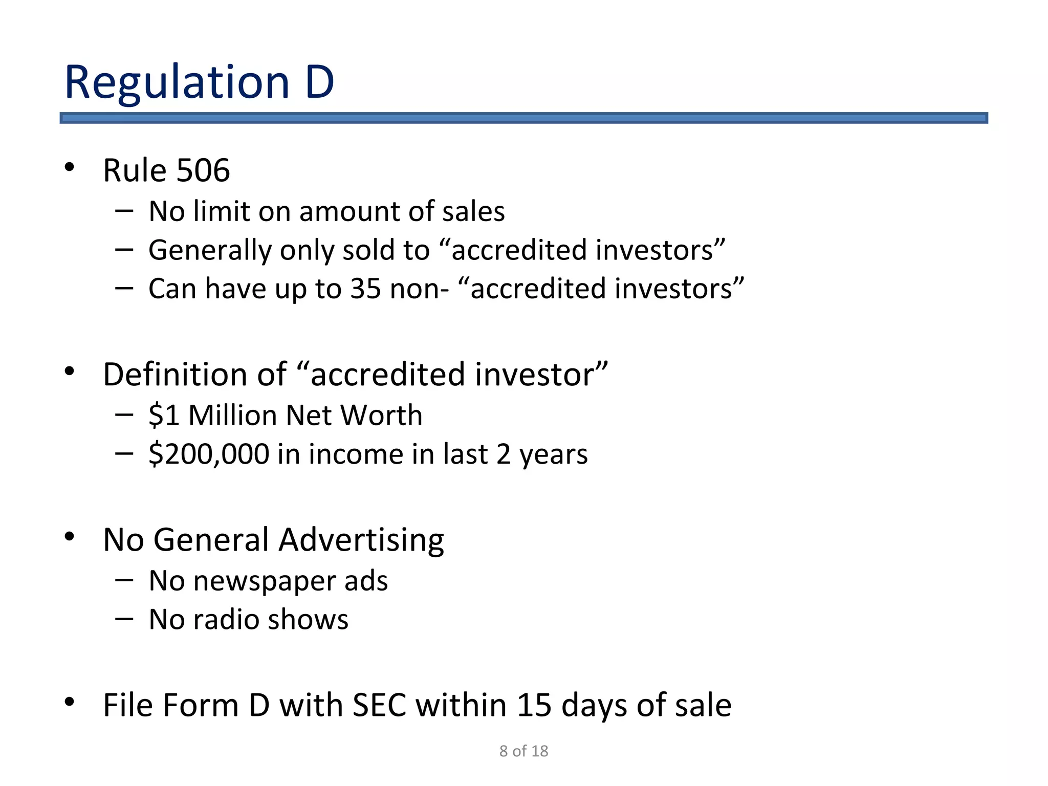 Regulation D Rule 506 No limit on amount of sales Generally only sold to “accredited investors” Can have up to 35 non- “accredited investors” Definition of “accredited investor” $1 Million Net Worth $200,000 in income in last 2 years No General Advertising No newspaper ads No radio shows File Form D with SEC within 15 days of sale 8 of 18 