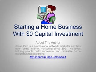 Starting a Home Business With $0 Capital Investment About The Author Jesse Paz is a professional network marketer and has been doing internet marketing since 2001. He loves helping people build successful and profitable home based businesses online. MyEzStartUpPage.Com/About 