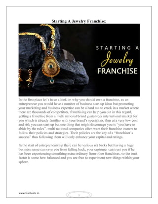 www.frantastic.in
1
Starting A Jewelry Franchise:
In the first place let’s have a look on why you should own a franchise, as an
entrepreneur you would have a number of business start up ideas but promoting
your marketing and business expertise can be a hard nut to crack in a market where
there are thousands of competitors, franchising can help you out in this regard,
getting a franchise from a multi national brand guarantees international market for
you which is already familiar with your brand’s specialties, thus at a very low cost
and risk you can start up but one thing that might discourage you is “you have to
abide by the rules”, multi national companies often want their franchise owners to
follow their policies and strategies. Their policies are the key of a “franchisor’s
success” thus following them will only enhance your capital and ratings.
In the start of entrepreneurship there can be various set backs but having a huge
business name can save you from falling back, your customer can trust you if he
has been experiencing something extra ordinary from other franchises, so the trust
factor is some how balanced and you are free to experiment new things within your
sphere.
 