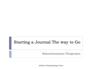 Starting a Journal The way to Go
Balasubramanian Thiagarajan
drtbalu's Otolaryngology online
 