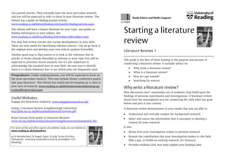 Use journal articles: They normally have the most up-to-date research
and you will be expected to refer to them in your literature review. The
Library has a guide on finding journal articles
www.reading.ac.uk/library/finding-info/type/lib-finding-articles.aspx
The Library will have a liaison librarian for your topic, and guides to
finding information in your subject. See:
www.reading.ac.uk/library/finding-info/subjects/lib-subject.aspx
You may find review articles that survey developments in your field.
These are very useful for identifying relevant sources – but do go back to
the original texts and develop your own critical analysis if possible.
Another good way to find sources is to look at the reference lists in
articles or books already identified as relevant to your topic.You will be
expected to prioritise recent research, but it’s also important to
acknowledge the standard texts in your field. An easy way to identify
these is to check reference lists to see which texts are frequently cited.

Study Advice and Maths Support

Starting a literature
review
Literature Reviews 1
This guide is the first of three looking at the purpose and process of
conducting a literature review. It includes advice on:
Why write a literature review?
What is a literature review?

Postgraduates: Unlike undergraduates, you will be expected to focus on
the most up-to-date research. This may include theses, conference papers
and ‘grey literature’. The Library has useful tips for keeping up to date in
your area of research: www.reading.ac.uk/library/eresources/keeping-upto-date/lib-up-to-date.aspx

Useful Websites:
Engage (for bioscience students): www.engageinresearch.ac.uk/
Doing a Literature Review (Loughborough University):
http://info.lut.ac.uk/library/skills/Advice/Litreview.pdf

How do I get started?
Searching for sources

Why write a literature review?
New discoveries don’t materialise out of nowhere; they build upon the
findings of previous experiments and investigations. A literature review
shows how the investigation you are conducting fits with what has gone
before and puts it into context.
A literature review demonstrates to your reader that you are able to:
Understand and critically analyse the background research

Royal Literary Fund guide to Literature Reviews:
www.rlf.org.uk/fellowshipscheme/writing/literaturereviews/index.cfm
For more on this and other aspects of academic study, see our website at
www.reading.ac.uk/studyadvice
© Dr Michelle Reid, Dr Angela Taylor, Dr Judy Turner & Dr Kim
Shahabudin. University Study Advice team & LearnHigher CETL
(Reading).

Select and source the information that is necessary to develop a
context for your research
It also:
Shows how your investigation relates to previous research
Reveals the contribution that your investigation makes to this field
(fills a gap, or builds on existing research, for instance)
Provides evidence that may help explain your findings later

 