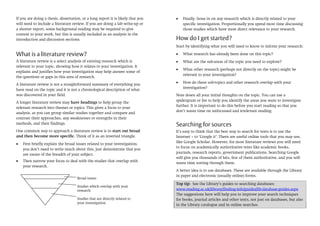 If you are doing a thesis, dissertation, or a long report it is likely that you
will need to include a literature review. If you are doing a lab write-up or
a shorter report, some background reading may be required to give
context to your work, but this is usually included as an analysis in the
introduction and discussion sections.

Finally, hone in on any research which is directly related to your
specific investigation. Proportionally you spend most time discussing
those studies which have most direct relevance to your research.

How do I get started?
Start by identifying what you will need to know to inform your research:

What is a literature review?

What research has already been done on this topic?

A literature review is a select analysis of existing research which is
relevant to your topic, showing how it relates to your investigation. It
explains and justifies how your investigation may help answer some of
the questions or gaps in this area of research.

What are the sub-areas of the topic you need to explore?

A literature review is not a straightforward summary of everything you
have read on the topic and it is not a chronological description of what
was discovered in your field.
A longer literature review may have headings to help group the
relevant research into themes or topics. This gives a focus to your
analysis, as you can group similar studies together and compare and
contrast their approaches, any weaknesses or strengths in their
methods, and their findings.
One common way to approach a literature review is to start out broad
and then become more specific. Think of it as an inverted triangle.
First briefly explain the broad issues related to your investigation;
you don’t need to write much about this, just demonstrate that you
are aware of the breadth of your subject.
Then narrow your focus to deal with the studies that overlap with
your research.
Broad issues
Studies which overlap with your
research
Studies that are directly related to
your investigation

What other research (perhaps not directly on the topic) might be
relevant to your investigation?
How do these sub-topics and other research overlap with your
investigation?
Note down all your initial thoughts on the topic. You can use a
spidergram or list to help you identify the areas you want to investigate
further. It is important to do this before you start reading so that you
don’t waste time on unfocussed and irrelevant reading.

Searching for sources
It’s easy to think that the best way to search for texts is to use the
Internet – to ‘Google it’. There are useful online tools that you may use,
like Google Scholar. However, for most literature reviews you will need
to focus on academically authoritative texts like academic books,
journals, research reports, government publications. Searching Google
will give you thousands of hits, few of them authoritative, and you will
waste time sorting through them.
A better idea is to use databases. These are available through the Library
in paper and electronic (usually online) forms.
Top tip: See the Library’s guides to searching databases:
www.reading.ac.uk/library/finding-info/guides/lib-database-guides.aspx
The suggestions here will help you to improve your search techniques
for books, journal articles and other texts, not just on databases, but also
in the Library catalogue and in online searches.

 