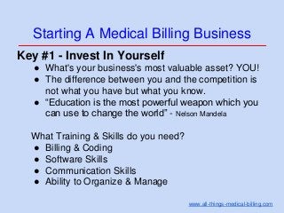 Starting A Medical Billing Business
Key #1 - Invest In Yourself
● What's your business's most valuable asset? YOU!
● The difference between you and the competition is
not what you have but what you know.
● “Education is the most powerful weapon which you
can use to change the world” - Nelson Mandela
What Training & Skills do you need?
● Billing & Coding
● Software Skills
● Communication Skills
● Ability to Organize & Manage
www.all-things-medical-billing.com
 