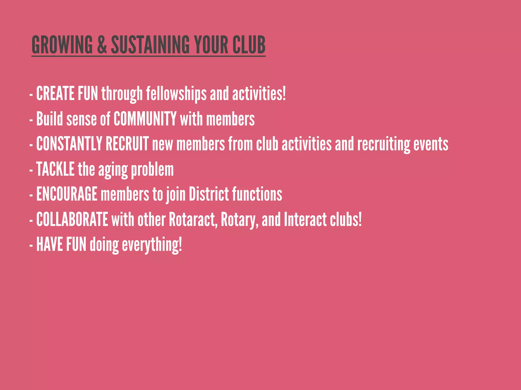 GROWING & SUSTAINING YOUR CLUB
- CREATE FUN through fellowships and activities!
- Build sense of COMMUNITY with members
- CONSTANTLY RECRUIT new members from club activities and recruiting events
- TACKLE the aging problem
- ENCOURAGE members to join District functions
- COLLABORATE with other Rotaract, Rotary, and Interact clubs!
- HAVE FUN doing everything!
 