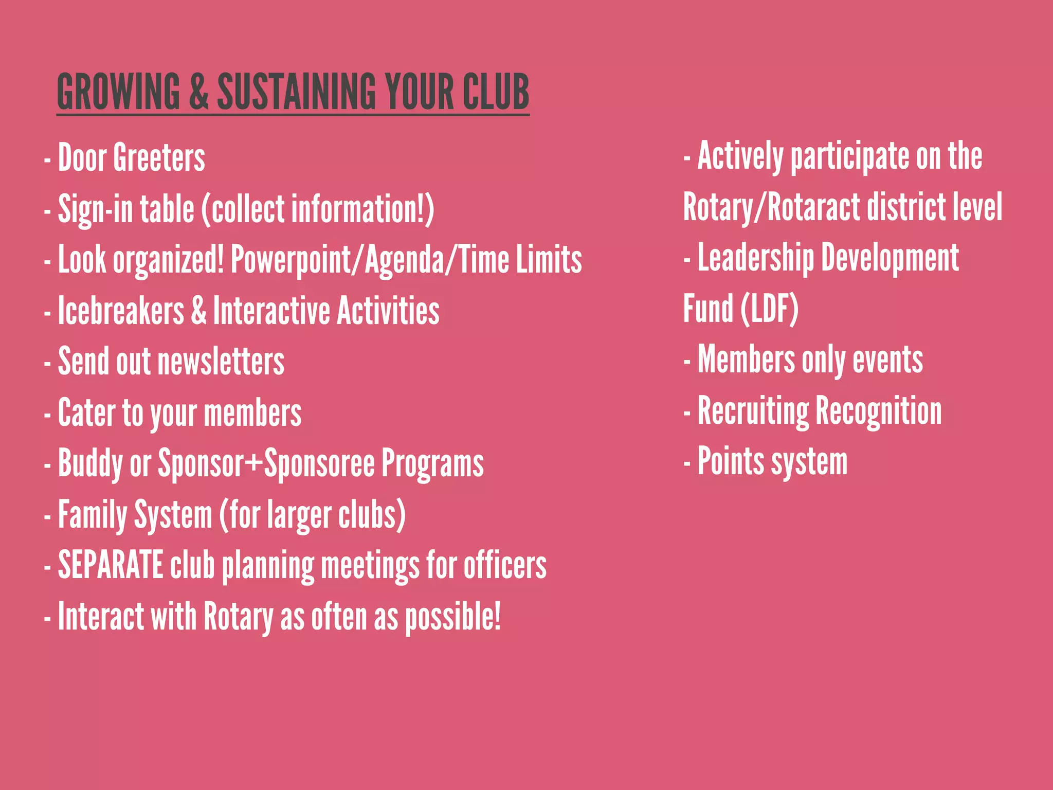 GROWING & SUSTAINING YOUR CLUB
- Door Greeters                                   - Actively participate on the
- Sign-in table (collect information!)            Rotary/Rotaract district level
- Look organized! Powerpoint/Agenda/Time Limits   - Leadership Development
- Icebreakers & Interactive Activities            Fund (LDF)
- Send out newsletters                            - Members only events
- Cater to your members                           - Recruiting Recognition
- Buddy or Sponsor+Sponsoree Programs             - Points system
- Family System (for larger clubs)
- SEPARATE club planning meetings for officers
- Interact with Rotary as often as possible!
 