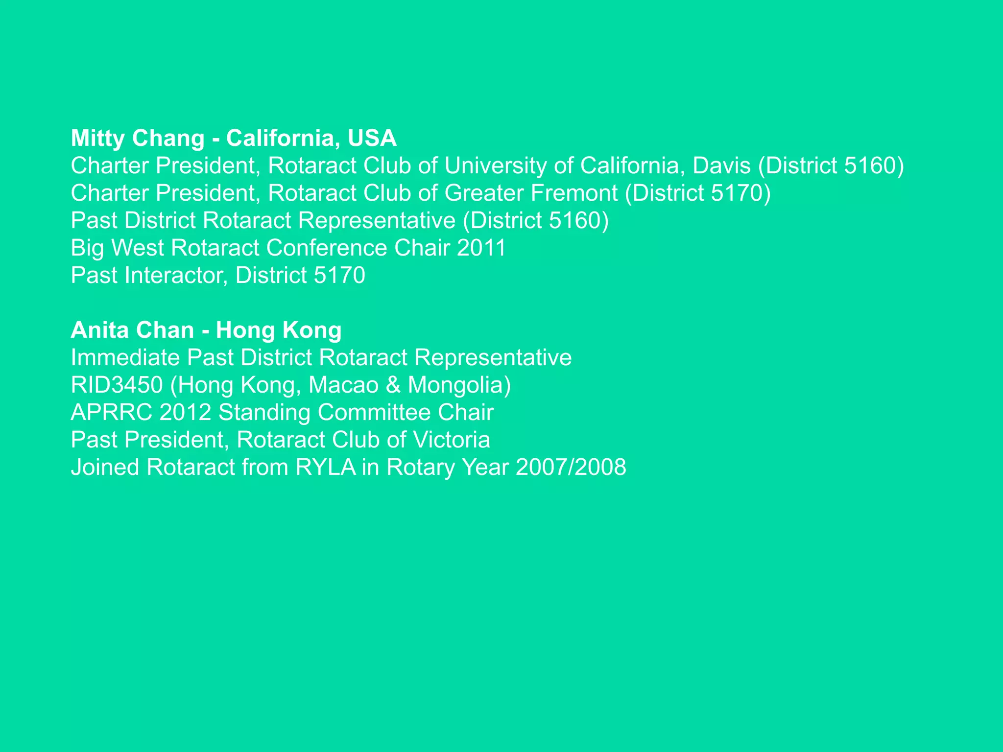 Mitty Chang - California, USA
Charter President, Rotaract Club of University of California, Davis (District 5160)
Charter President, Rotaract Club of Greater Fremont (District 5170)
Past District Rotaract Representative (District 5160)
Big West Rotaract Conference Chair 2011
Past Interactor, District 5170

Anita Chan - Hong Kong
Immediate Past District Rotaract Representative
RID3450 (Hong Kong, Macao & Mongolia)
APRRC 2012 Standing Committee Chair
Past President, Rotaract Club of Victoria
Joined Rotaract from RYLA in Rotary Year 2007/2008
 