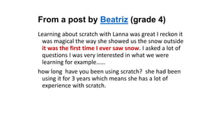 From a post by Beatriz (grade 4)
Learning about scratch with Lanna was great I reckon it
was magical the way she showed us the snow outside
it was the first time I ever saw snow. I asked a lot of
questions I was very interested in what we were
learning for example……
how long have you been using scratch? she had been
using it for 3 years which means she has a lot of
experience with scratch.
 