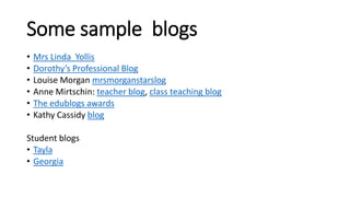 Some sample blogs
• Mrs Linda Yollis
• Dorothy’s Professional Blog
• Louise Morgan mrsmorganstarslog
• Anne Mirtschin: teacher blog, class teaching blog
• The edublogs awards
• Kathy Cassidy blog
Student blogs
• Tayla
• Georgia
 