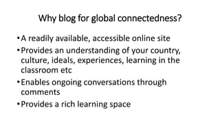 Why blog for global connectedness?
•A readily available, accessible online site
•Provides an understanding of your country,
culture, ideals, experiences, learning in the
classroom etc
•Enables ongoing conversations through
comments
•Provides a rich learning space
 