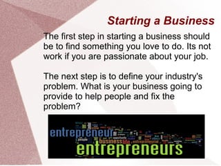 Starting a Business
The first step in starting a business should
be to find something you love to do. Its not
work if you are passionate about your job.

The next step is to define your industry's
problem. What is your business going to
provide to help people and fix the
problem?
 