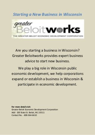 Starting a New Business in Wisconsin




  Are you starting a business in Wisconsin?
Greater Beloitworks provides expert business
        advice to start new business.
   We play a big role in Wisconsin public
economic development, we help corporations
expand or establish a business in Wisconsin &
   participate in economic development.




For more detail visit:
Greater Beloit Economic Development Corporation
Add - 100 State St. Beloit, WI, 53511
Contact No. - 608-364-6610
 