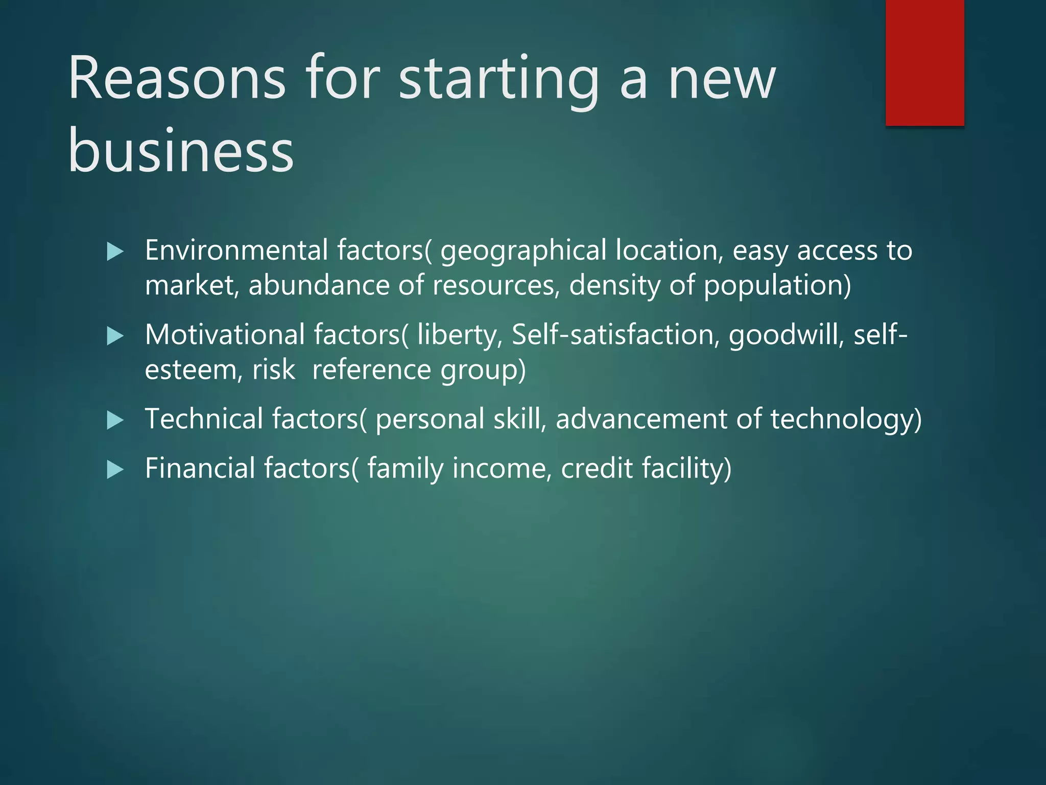 Reasons for starting a new
business
 Environmental factors( geographical location, easy access to
market, abundance of resources, density of population)
 Motivational factors( liberty, Self-satisfaction, goodwill, self-
esteem, risk reference group)
 Technical factors( personal skill, advancement of technology)
 Financial factors( family income, credit facility)
 