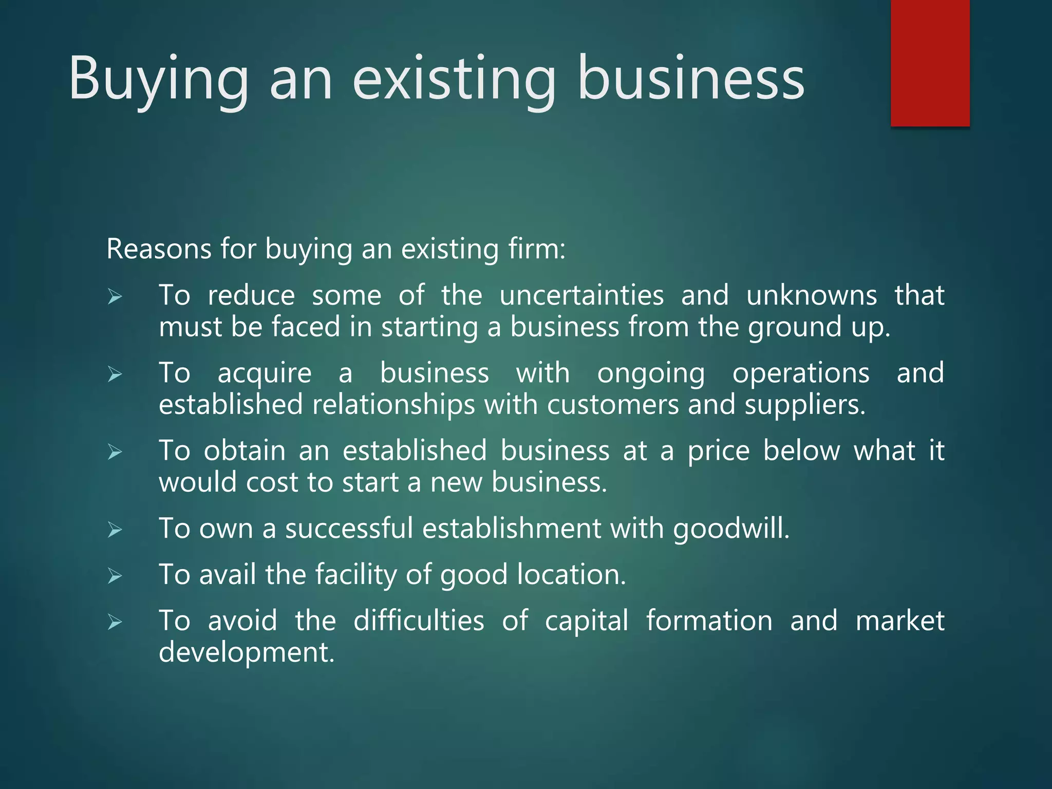 Buying an existing business
Reasons for buying an existing firm:
 To reduce some of the uncertainties and unknowns that
must be faced in starting a business from the ground up.
 To acquire a business with ongoing operations and
established relationships with customers and suppliers.
 To obtain an established business at a price below what it
would cost to start a new business.
 To own a successful establishment with goodwill.
 To avail the facility of good location.
 To avoid the difficulties of capital formation and market
development.
 