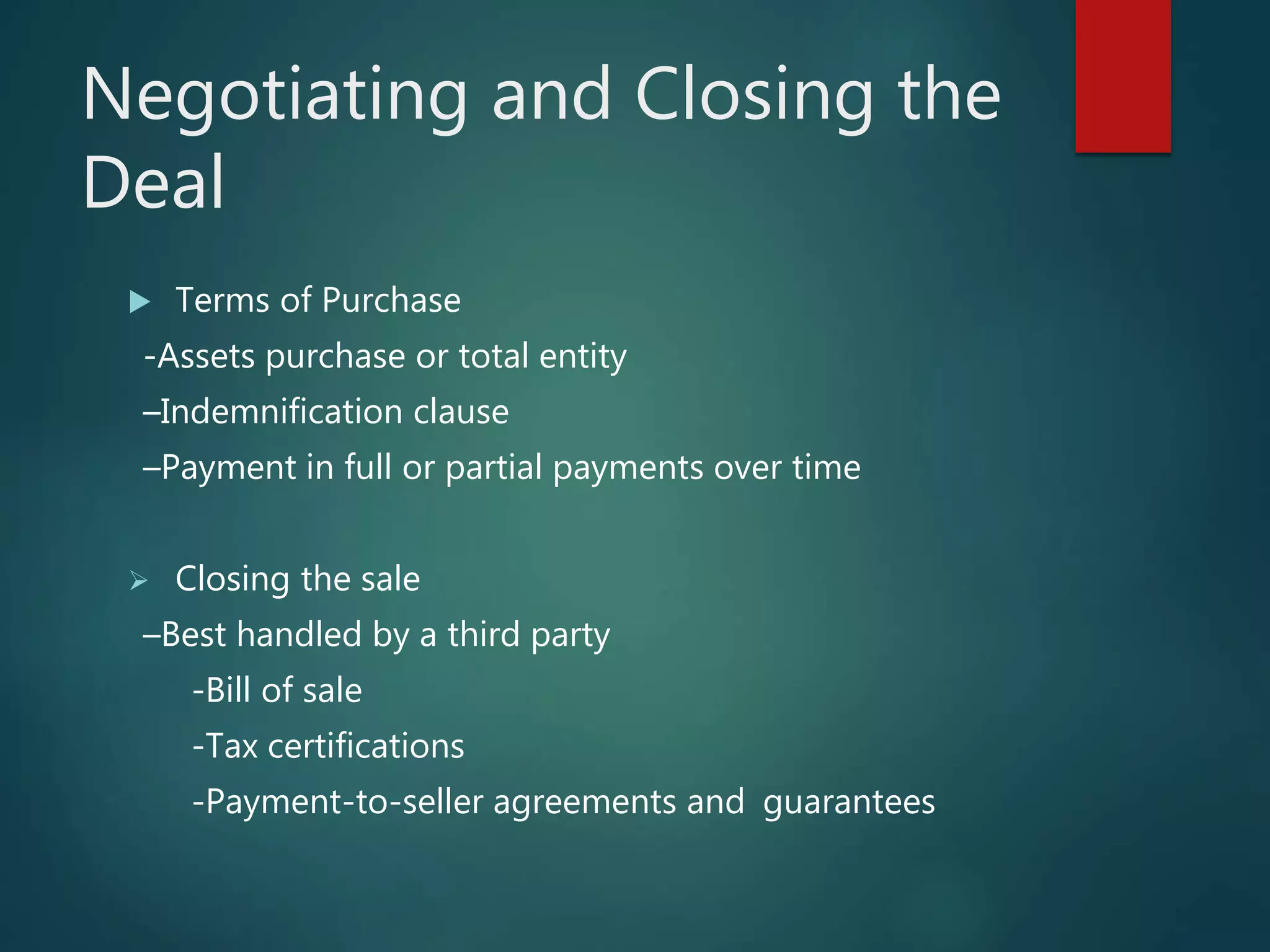 Negotiating and Closing the
Deal
 Terms of Purchase
-Assets purchase or total entity
–Indemnification clause
–Payment in full or partial payments over time
 Closing the sale
–Best handled by a third party
-Bill of sale
-Tax certifications
-Payment-to-seller agreements and guarantees
 