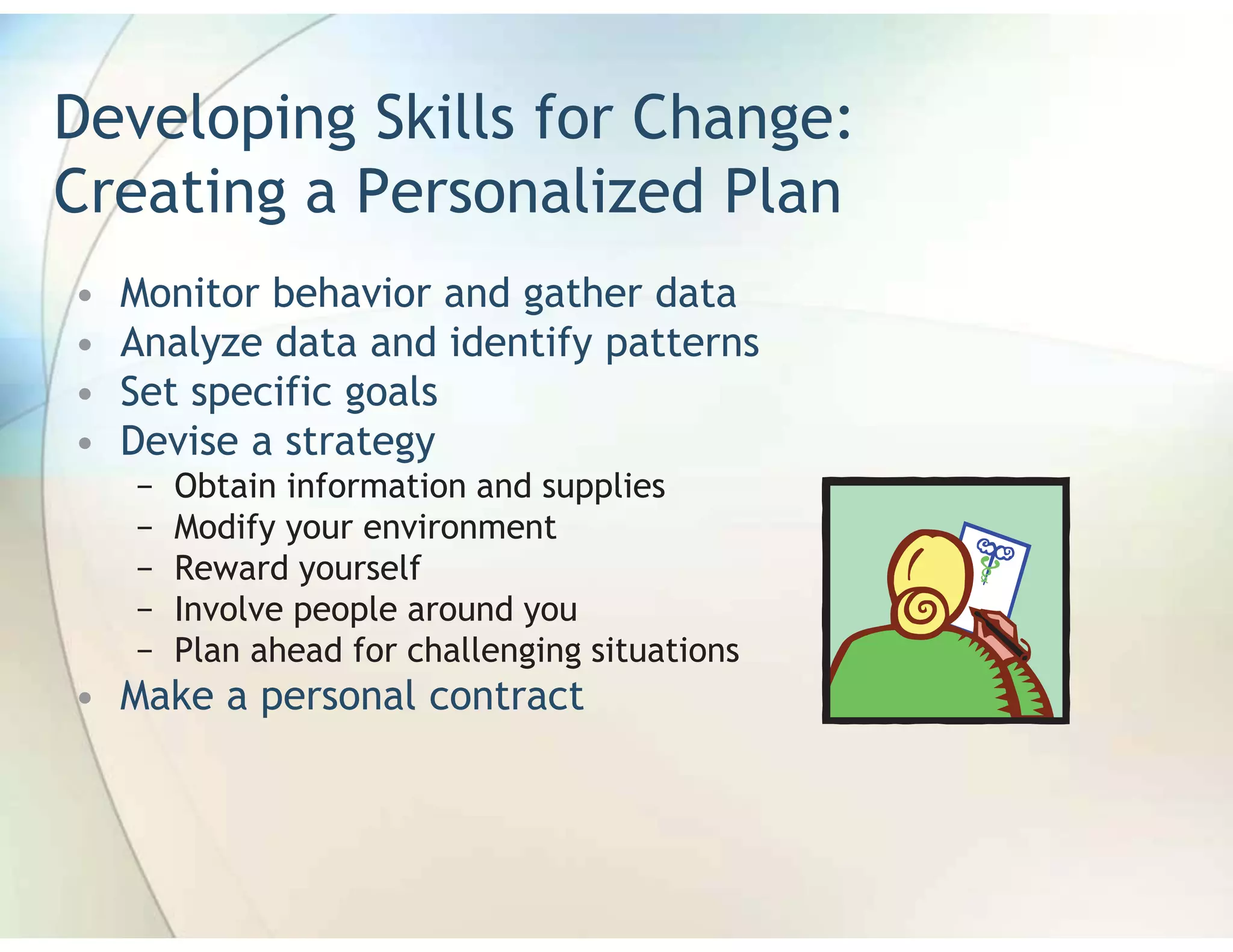 Developing Skills for Change:
Creating a Personalized Plan
•   Monitor behavior and gather data
•   Analyze data and identify patterns
•   Set specific goals
•   Devise a strategy
    −   Obtain information and supplies
    −   Modify your environment
    −   Reward yourself
    −   Involve people around you
    −   Plan ahead for challenging situations
• Make a personal contract
 