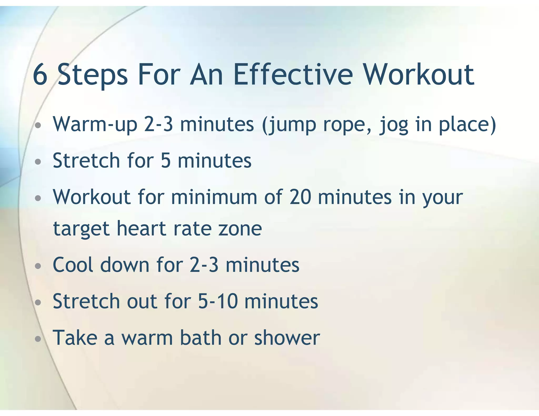 6 Steps For An Effective Workout
• Warm-up 2-3 minutes (jump rope, jog in place)
• Stretch for 5 minutes
• Workout for minimum of 20 minutes in your
  target heart rate zone
• Cool down for 2-3 minutes
• Stretch out for 5-10 minutes
• Take a warm bath or shower
 