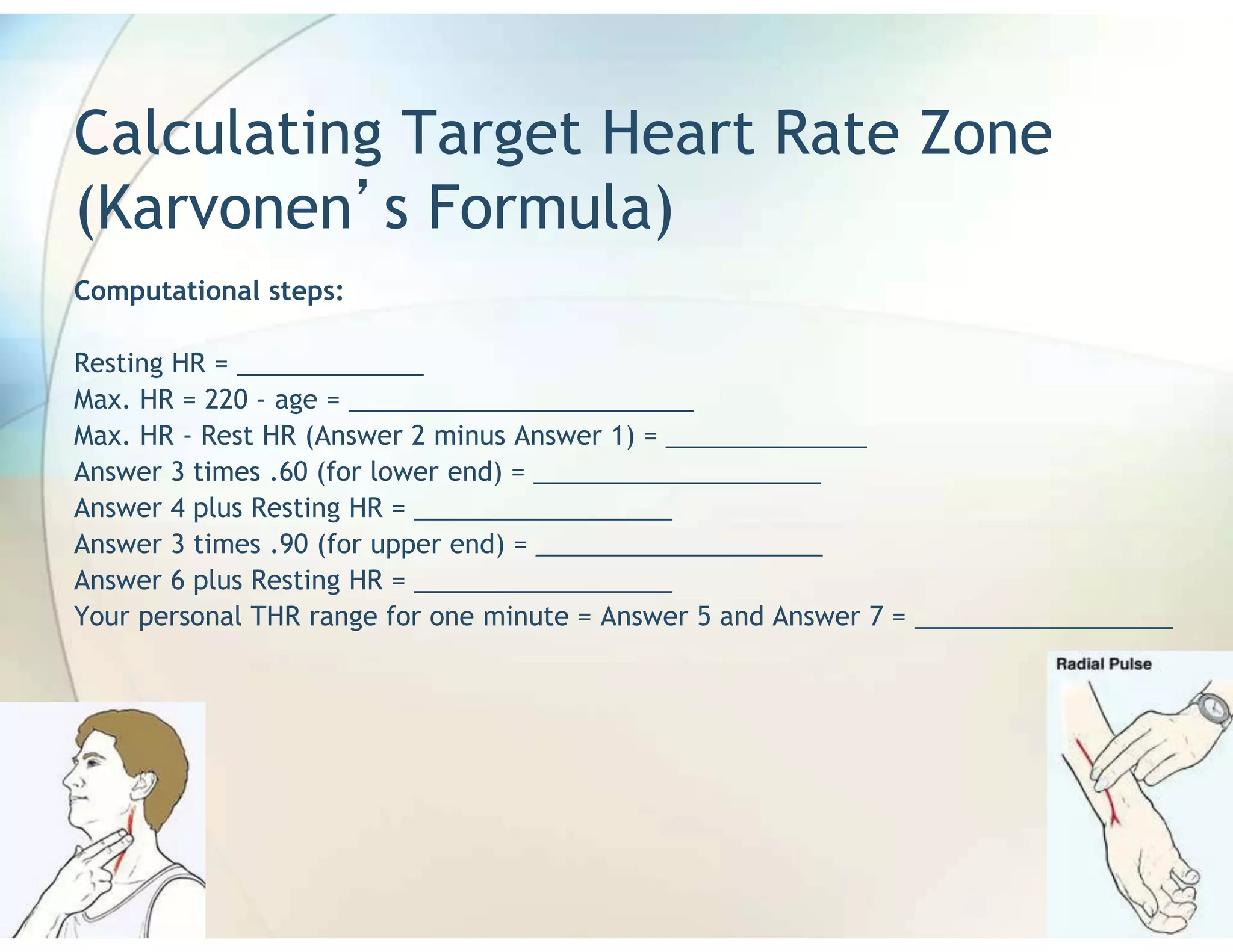 Calculating Target Heart Rate Zone
(Karvonen s Formula)
Computational steps:

Resting HR = _____________
Max. HR = 220 - age = ________________________
Max. HR - Rest HR (Answer 2 minus Answer 1) = ______________
Answer 3 times .60 (for lower end) = ____________________
Answer 4 plus Resting HR = __________________
Answer 3 times .90 (for upper end) = ____________________
Answer 6 plus Resting HR = __________________
Your personal THR range for one minute = Answer 5 and Answer 7 = __________________
 