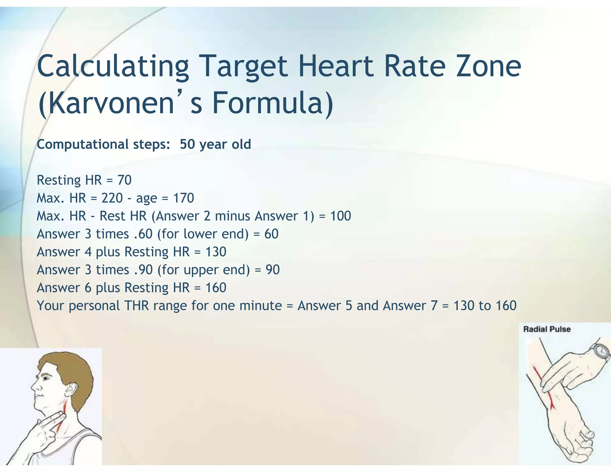 Calculating Target Heart Rate Zone
(Karvonen s Formula)
Computational steps: 50 year old

Resting HR = 70
Max. HR = 220 - age = 170
Max. HR - Rest HR (Answer 2 minus Answer 1) = 100
Answer 3 times .60 (for lower end) = 60
Answer 4 plus Resting HR = 130
Answer 3 times .90 (for upper end) = 90
Answer 6 plus Resting HR = 160
Your personal THR range for one minute = Answer 5 and Answer 7 = 130 to 160
 