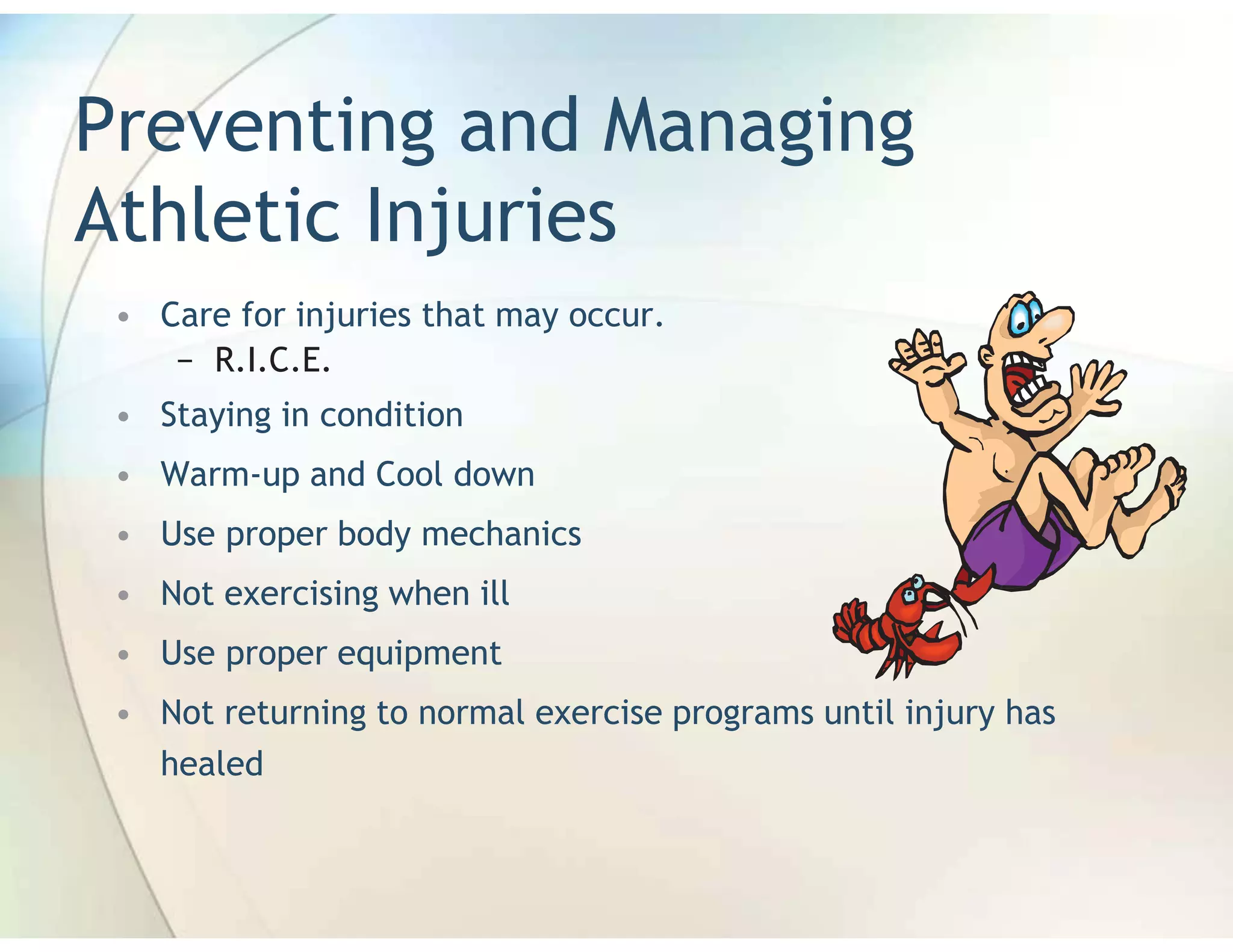 Preventing and Managing
Athletic Injuries
 • Care for injuries that may occur.
    − R.I.C.E.
 • Staying in condition
 • Warm-up and Cool down
 • Use proper body mechanics
 • Not exercising when ill
 • Use proper equipment
 • Not returning to normal exercise programs until injury has
   healed
 