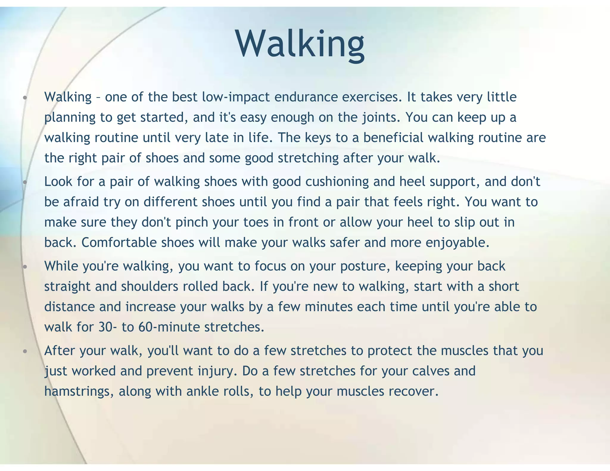Walking
•   Walking – one of the best low-impact endurance exercises. It takes very little
    planning to get started, and it's easy enough on the joints. You can keep up a
    walking routine until very late in life. The keys to a beneficial walking routine are
    the right pair of shoes and some good stretching after your walk.
•   Look for a pair of walking shoes with good cushioning and heel support, and don't
    be afraid try on different shoes until you find a pair that feels right. You want to
    make sure they don't pinch your toes in front or allow your heel to slip out in
    back. Comfortable shoes will make your walks safer and more enjoyable.
•   While you're walking, you want to focus on your posture, keeping your back
    straight and shoulders rolled back. If you're new to walking, start with a short
    distance and increase your walks by a few minutes each time until you're able to
    walk for 30- to 60-minute stretches.
•   After your walk, you'll want to do a few stretches to protect the muscles that you
    just worked and prevent injury. Do a few stretches for your calves and
    hamstrings, along with ankle rolls, to help your muscles recover.
 