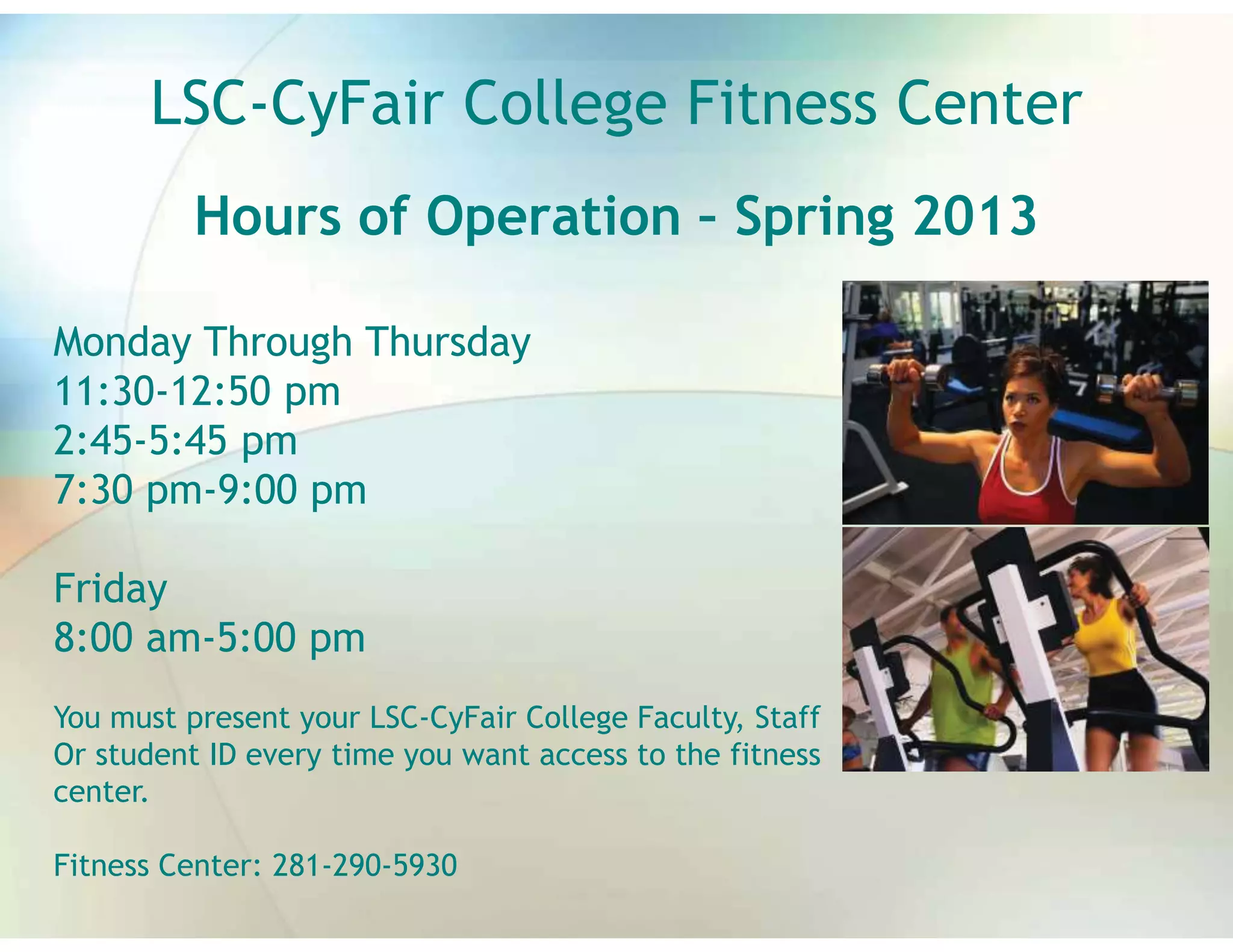LSC-CyFair College Fitness Center
          Hours of Operation – Spring 2013

Monday Through Thursday
11:30-12:50 pm
2:45-5:45 pm
7:30 pm-9:00 pm

Friday
8:00 am-5:00 pm
You must present your LSC-CyFair College Faculty, Staff
Or student ID every time you want access to the fitness
center.

Fitness Center: 281-290-5930
 