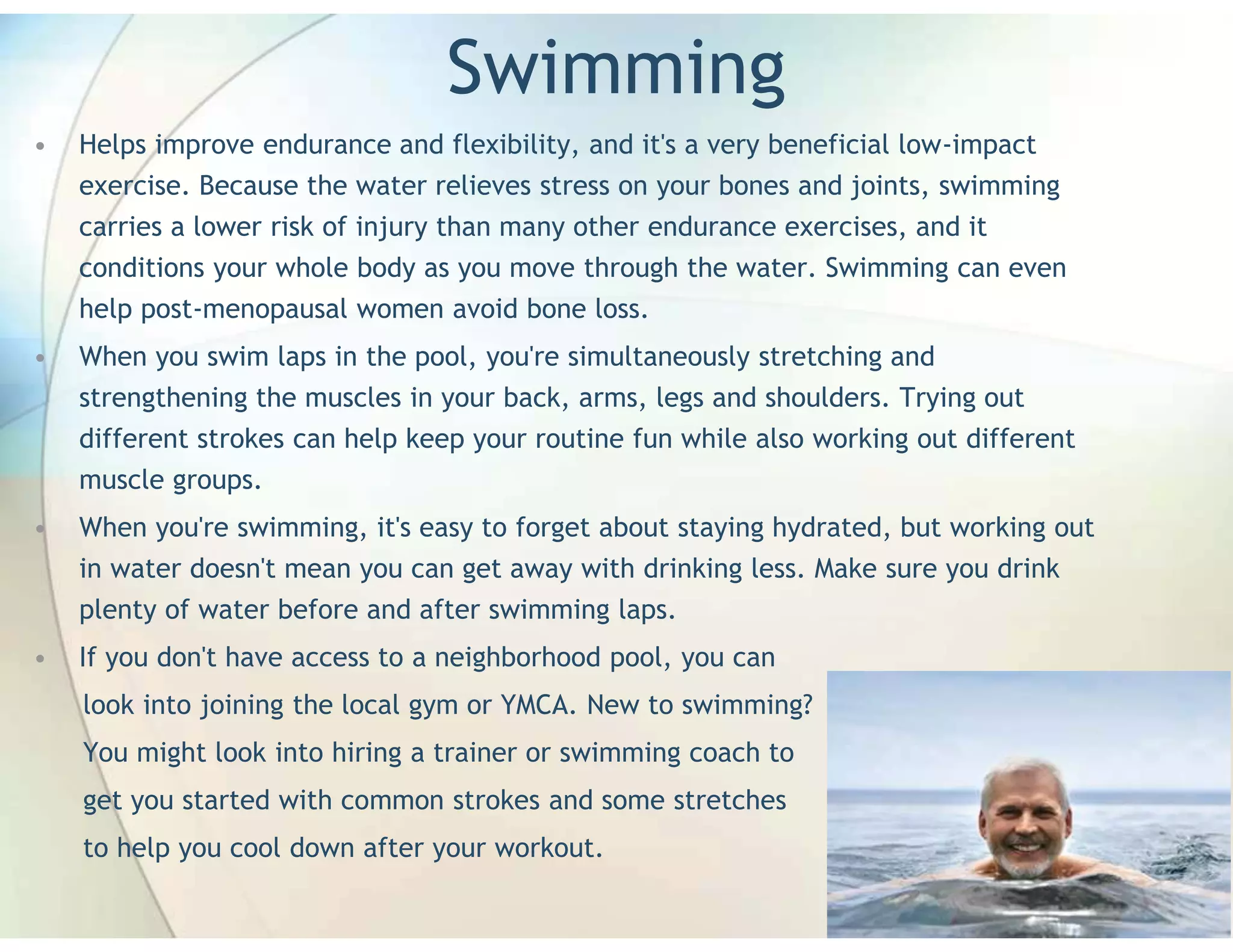 Swimming
•   Helps improve endurance and flexibility, and it's a very beneficial low-impact
    exercise. Because the water relieves stress on your bones and joints, swimming
    carries a lower risk of injury than many other endurance exercises, and it
    conditions your whole body as you move through the water. Swimming can even
    help post-menopausal women avoid bone loss.
•   When you swim laps in the pool, you're simultaneously stretching and
    strengthening the muscles in your back, arms, legs and shoulders. Trying out
    different strokes can help keep your routine fun while also working out different
    muscle groups.
•   When you're swimming, it's easy to forget about staying hydrated, but working out
    in water doesn't mean you can get away with drinking less. Make sure you drink
    plenty of water before and after swimming laps.
•   If you don't have access to a neighborhood pool, you can
    look into joining the local gym or YMCA. New to swimming?
    You might look into hiring a trainer or swimming coach to
    get you started with common strokes and some stretches
    to help you cool down after your workout.
 