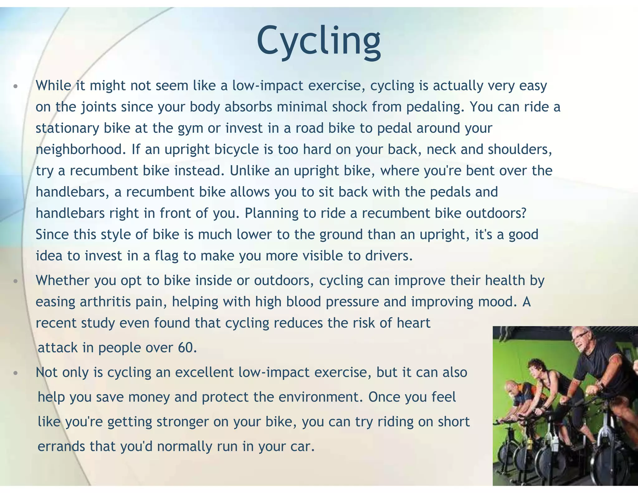 Cycling
•   While it might not seem like a low-impact exercise, cycling is actually very easy
    on the joints since your body absorbs minimal shock from pedaling. You can ride a
    stationary bike at the gym or invest in a road bike to pedal around your
    neighborhood. If an upright bicycle is too hard on your back, neck and shoulders,
    try a recumbent bike instead. Unlike an upright bike, where you're bent over the
    handlebars, a recumbent bike allows you to sit back with the pedals and
    handlebars right in front of you. Planning to ride a recumbent bike outdoors?
    Since this style of bike is much lower to the ground than an upright, it's a good
    idea to invest in a flag to make you more visible to drivers.
•   Whether you opt to bike inside or outdoors, cycling can improve their health by
    easing arthritis pain, helping with high blood pressure and improving mood. A
    recent study even found that cycling reduces the risk of heart
    attack in people over 60.
•   Not only is cycling an excellent low-impact exercise, but it can also
    help you save money and protect the environment. Once you feel
    like you're getting stronger on your bike, you can try riding on short
    errands that you'd normally run in your car.
 