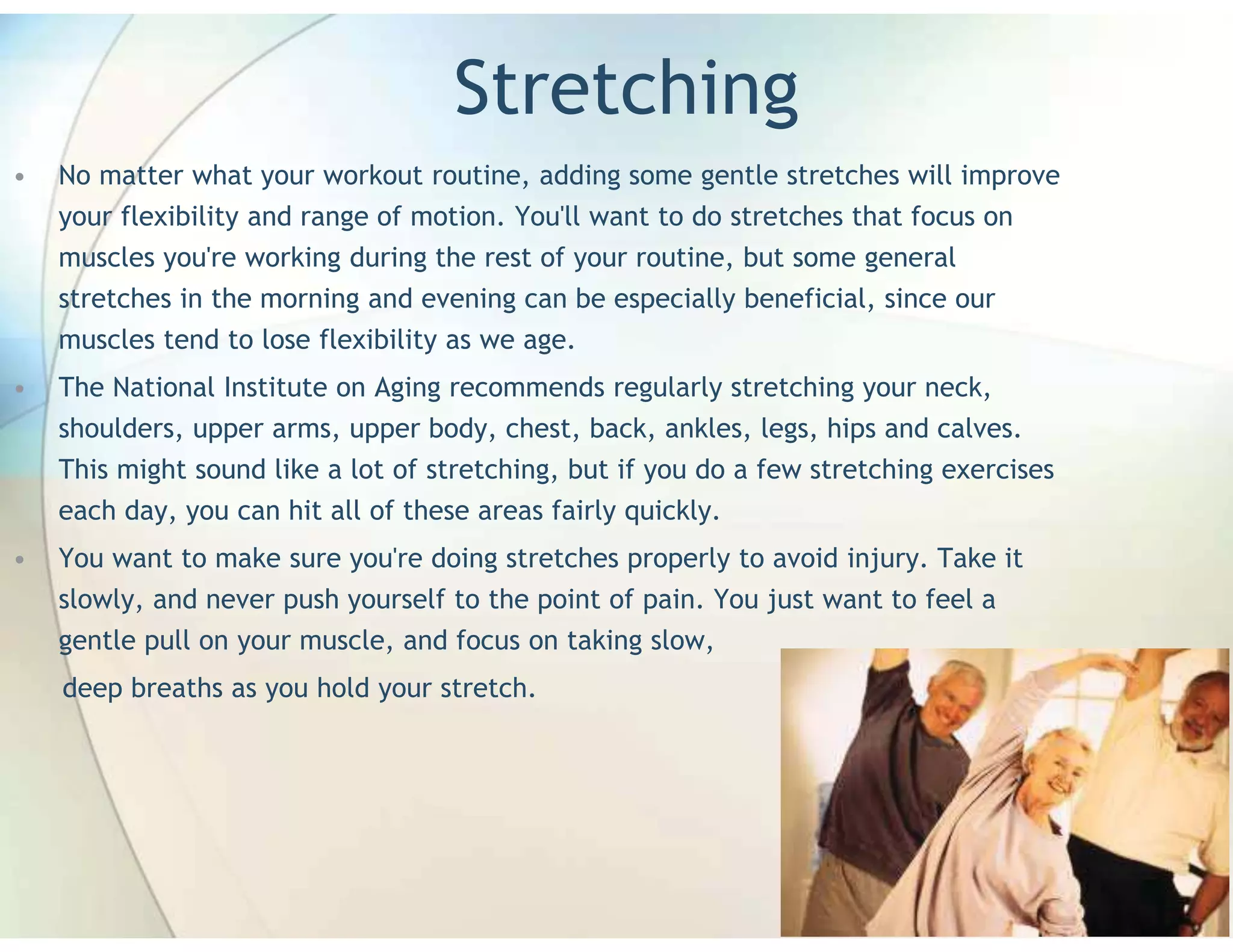 Stretching
•   No matter what your workout routine, adding some gentle stretches will improve
    your flexibility and range of motion. You'll want to do stretches that focus on
    muscles you're working during the rest of your routine, but some general
    stretches in the morning and evening can be especially beneficial, since our
    muscles tend to lose flexibility as we age.
•   The National Institute on Aging recommends regularly stretching your neck,
    shoulders, upper arms, upper body, chest, back, ankles, legs, hips and calves.
    This might sound like a lot of stretching, but if you do a few stretching exercises
    each day, you can hit all of these areas fairly quickly.
•   You want to make sure you're doing stretches properly to avoid injury. Take it
    slowly, and never push yourself to the point of pain. You just want to feel a
    gentle pull on your muscle, and focus on taking slow,
    deep breaths as you hold your stretch.
 
