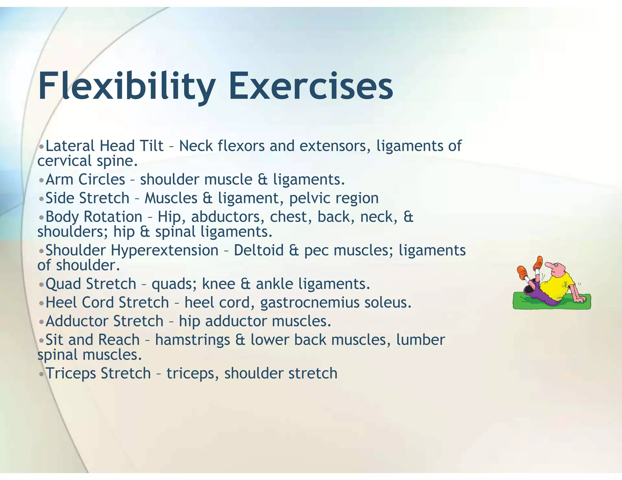 Flexibility Exercises
•Lateral Head Tilt – Neck flexors and extensors, ligaments of
cervical spine.
•Arm Circles – shoulder muscle & ligaments.
•Side Stretch – Muscles & ligament, pelvic region
•Body Rotation – Hip, abductors, chest, back, neck, &
shoulders; hip & spinal ligaments.
•Shoulder Hyperextension – Deltoid & pec muscles; ligaments
of shoulder.
•Quad Stretch – quads; knee & ankle ligaments.
•Heel Cord Stretch – heel cord, gastrocnemius soleus.
•Adductor Stretch – hip adductor muscles.
•Sit and Reach – hamstrings & lower back muscles, lumber
spinal muscles.
•Triceps Stretch – triceps, shoulder stretch
 