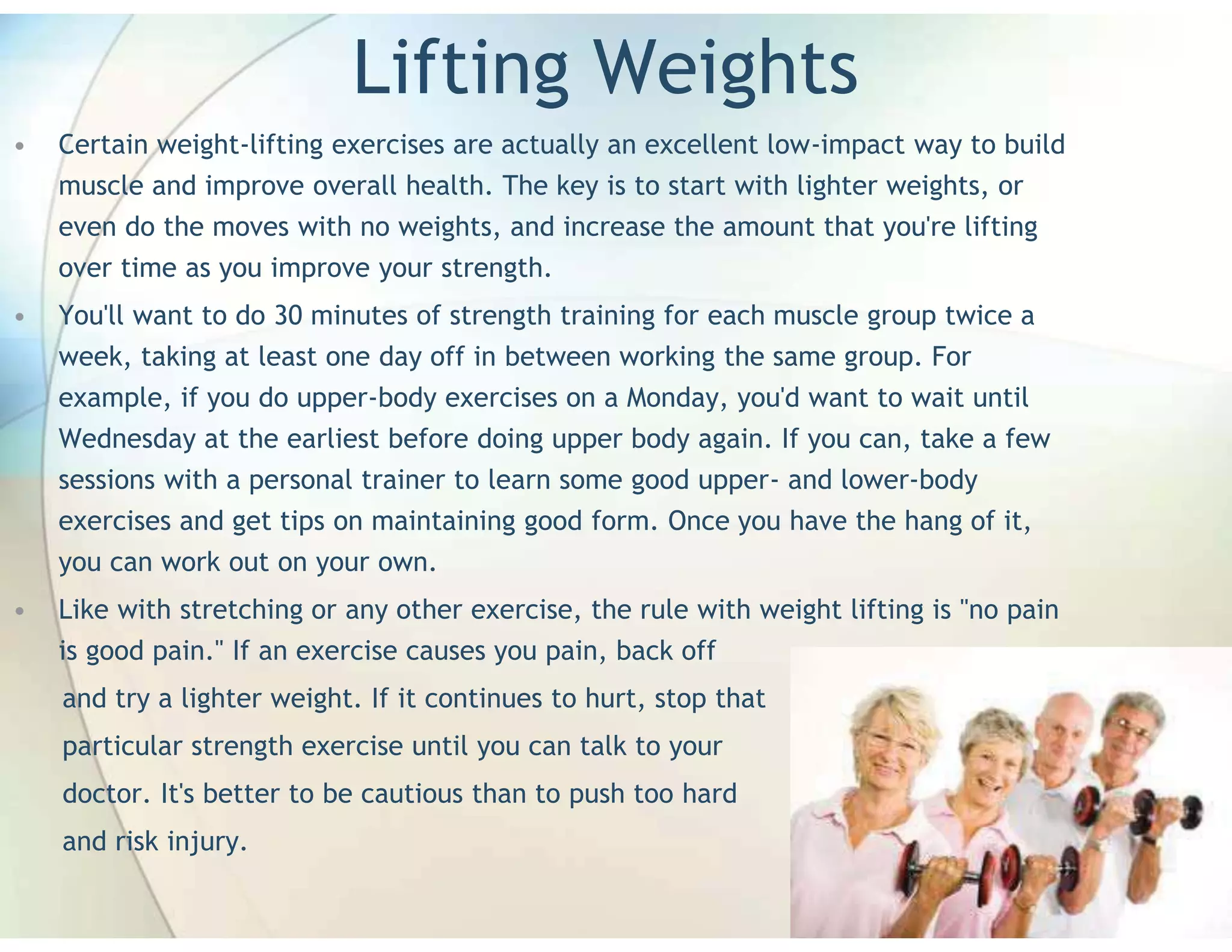 Lifting Weights
•   Certain weight-lifting exercises are actually an excellent low-impact way to build
    muscle and improve overall health. The key is to start with lighter weights, or
    even do the moves with no weights, and increase the amount that you're lifting
    over time as you improve your strength.
•   You'll want to do 30 minutes of strength training for each muscle group twice a
    week, taking at least one day off in between working the same group. For
    example, if you do upper-body exercises on a Monday, you'd want to wait until
    Wednesday at the earliest before doing upper body again. If you can, take a few
    sessions with a personal trainer to learn some good upper- and lower-body
    exercises and get tips on maintaining good form. Once you have the hang of it,
    you can work out on your own.
•   Like with stretching or any other exercise, the rule with weight lifting is "no pain
    is good pain." If an exercise causes you pain, back off
    and try a lighter weight. If it continues to hurt, stop that
    particular strength exercise until you can talk to your
    doctor. It's better to be cautious than to push too hard
    and risk injury.
 