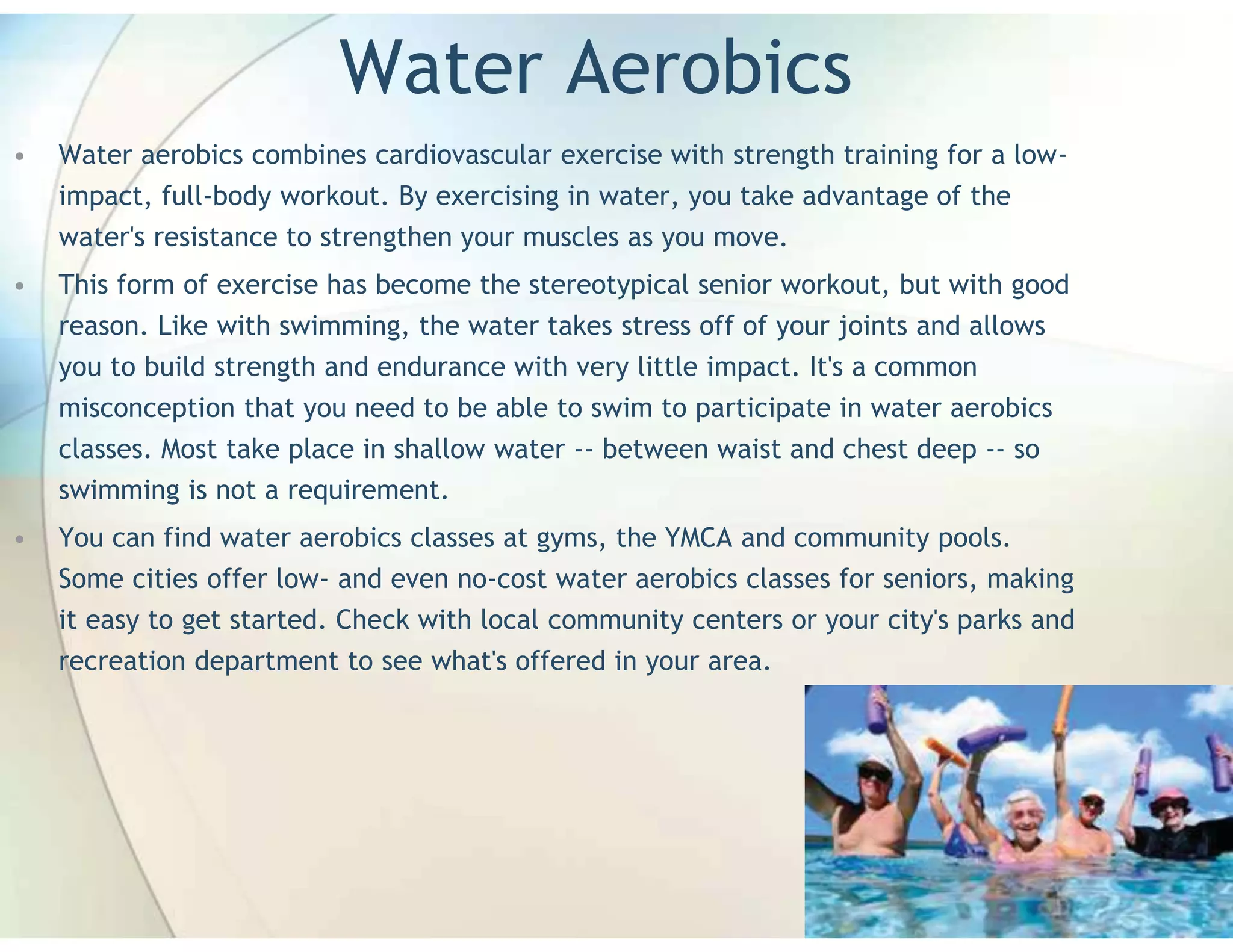 Water Aerobics
•   Water aerobics combines cardiovascular exercise with strength training for a low-
    impact, full-body workout. By exercising in water, you take advantage of the
    water's resistance to strengthen your muscles as you move.
•   This form of exercise has become the stereotypical senior workout, but with good
    reason. Like with swimming, the water takes stress off of your joints and allows
    you to build strength and endurance with very little impact. It's a common
    misconception that you need to be able to swim to participate in water aerobics
    classes. Most take place in shallow water -- between waist and chest deep -- so
    swimming is not a requirement.
•   You can find water aerobics classes at gyms, the YMCA and community pools.
    Some cities offer low- and even no-cost water aerobics classes for seniors, making
    it easy to get started. Check with local community centers or your city's parks and
    recreation department to see what's offered in your area.
 