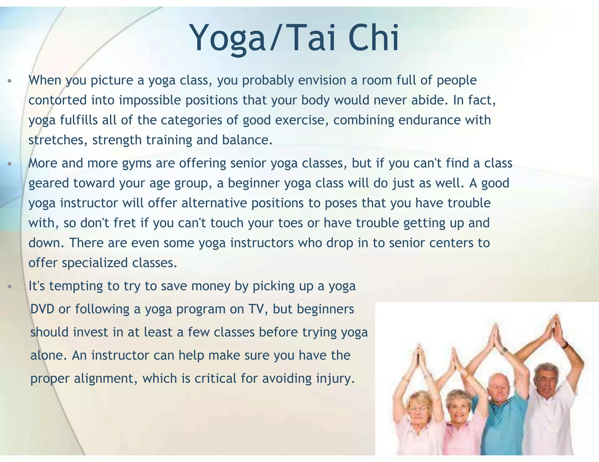 Yoga/Tai Chi
•   When you picture a yoga class, you probably envision a room full of people
    contorted into impossible positions that your body would never abide. In fact,
    yoga fulfills all of the categories of good exercise, combining endurance with
    stretches, strength training and balance.
•   More and more gyms are offering senior yoga classes, but if you can't find a class
    geared toward your age group, a beginner yoga class will do just as well. A good
    yoga instructor will offer alternative positions to poses that you have trouble
    with, so don't fret if you can't touch your toes or have trouble getting up and
    down. There are even some yoga instructors who drop in to senior centers to
    offer specialized classes.
•   It's tempting to try to save money by picking up a yoga
    DVD or following a yoga program on TV, but beginners
    should invest in at least a few classes before trying yoga
    alone. An instructor can help make sure you have the
    proper alignment, which is critical for avoiding injury.
 