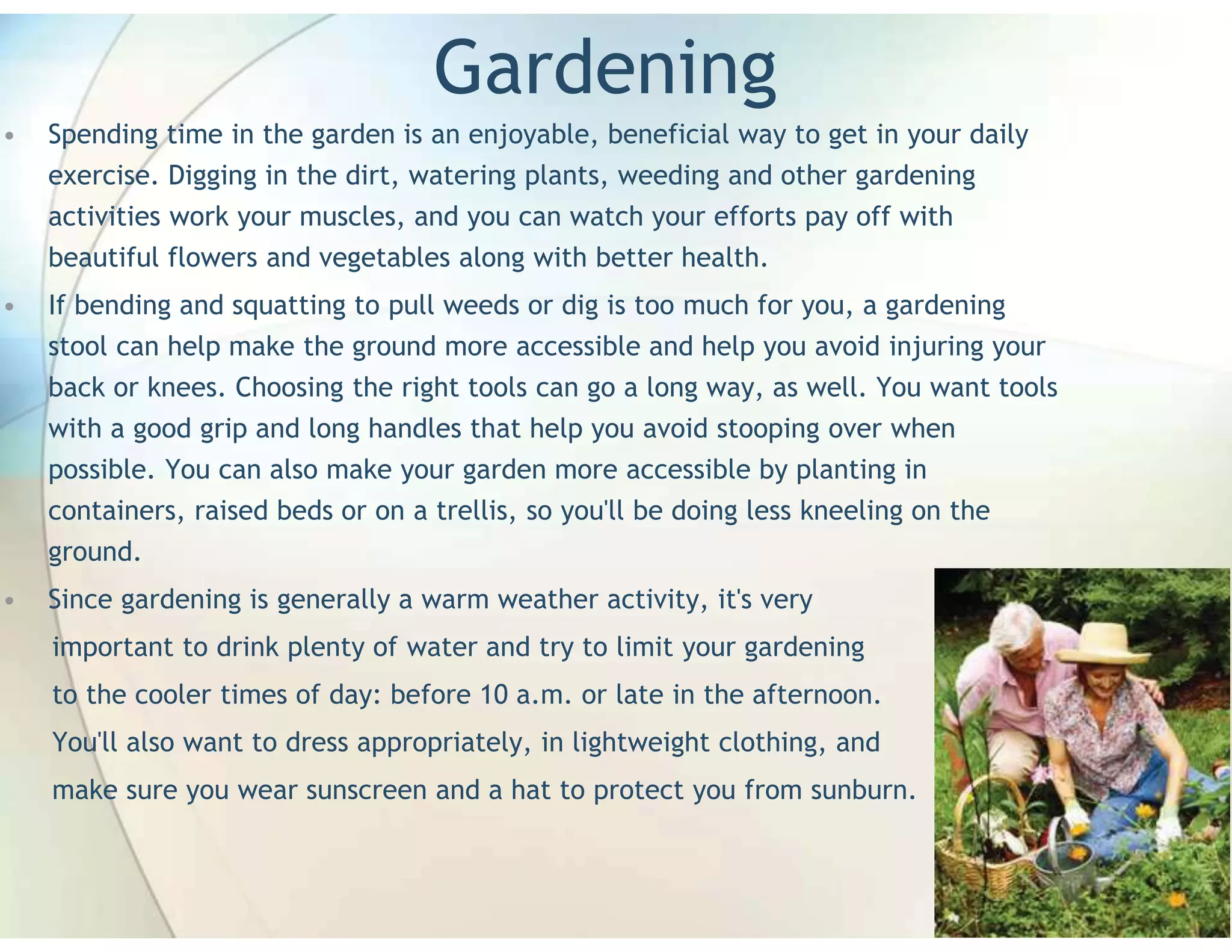 Gardening
•   Spending time in the garden is an enjoyable, beneficial way to get in your daily
    exercise. Digging in the dirt, watering plants, weeding and other gardening
    activities work your muscles, and you can watch your efforts pay off with
    beautiful flowers and vegetables along with better health.
•   If bending and squatting to pull weeds or dig is too much for you, a gardening
    stool can help make the ground more accessible and help you avoid injuring your
    back or knees. Choosing the right tools can go a long way, as well. You want tools
    with a good grip and long handles that help you avoid stooping over when
    possible. You can also make your garden more accessible by planting in
    containers, raised beds or on a trellis, so you'll be doing less kneeling on the
    ground.
•   Since gardening is generally a warm weather activity, it's very
    important to drink plenty of water and try to limit your gardening
    to the cooler times of day: before 10 a.m. or late in the afternoon.
    You'll also want to dress appropriately, in lightweight clothing, and
    make sure you wear sunscreen and a hat to protect you from sunburn.
 