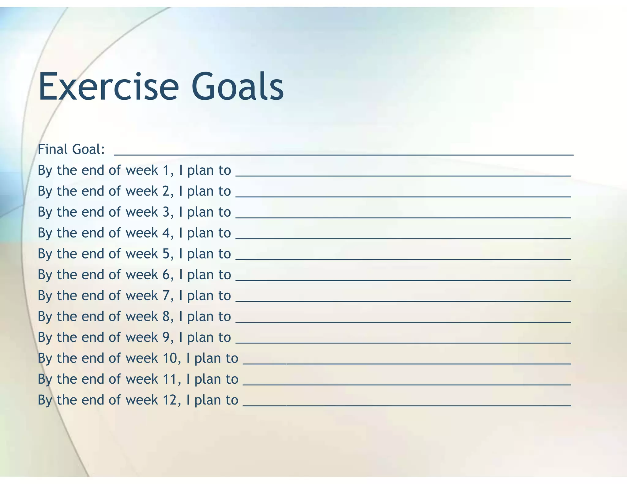 Exercise Goals
Final Goal: _______________________________________________________________
By the end of week 1, I plan to ______________________________________________
By the end of week 2, I plan to ______________________________________________
By the end of week 3, I plan to ______________________________________________
By the end of week 4, I plan to ______________________________________________
By the end of week 5, I plan to ______________________________________________
By the end of week 6, I plan to ______________________________________________
By the end of week 7, I plan to ______________________________________________
By the end of week 8, I plan to ______________________________________________
By the end of week 9, I plan to ______________________________________________
By the end of week 10, I plan to _____________________________________________
By the end of week 11, I plan to _____________________________________________
By the end of week 12, I plan to _____________________________________________
 