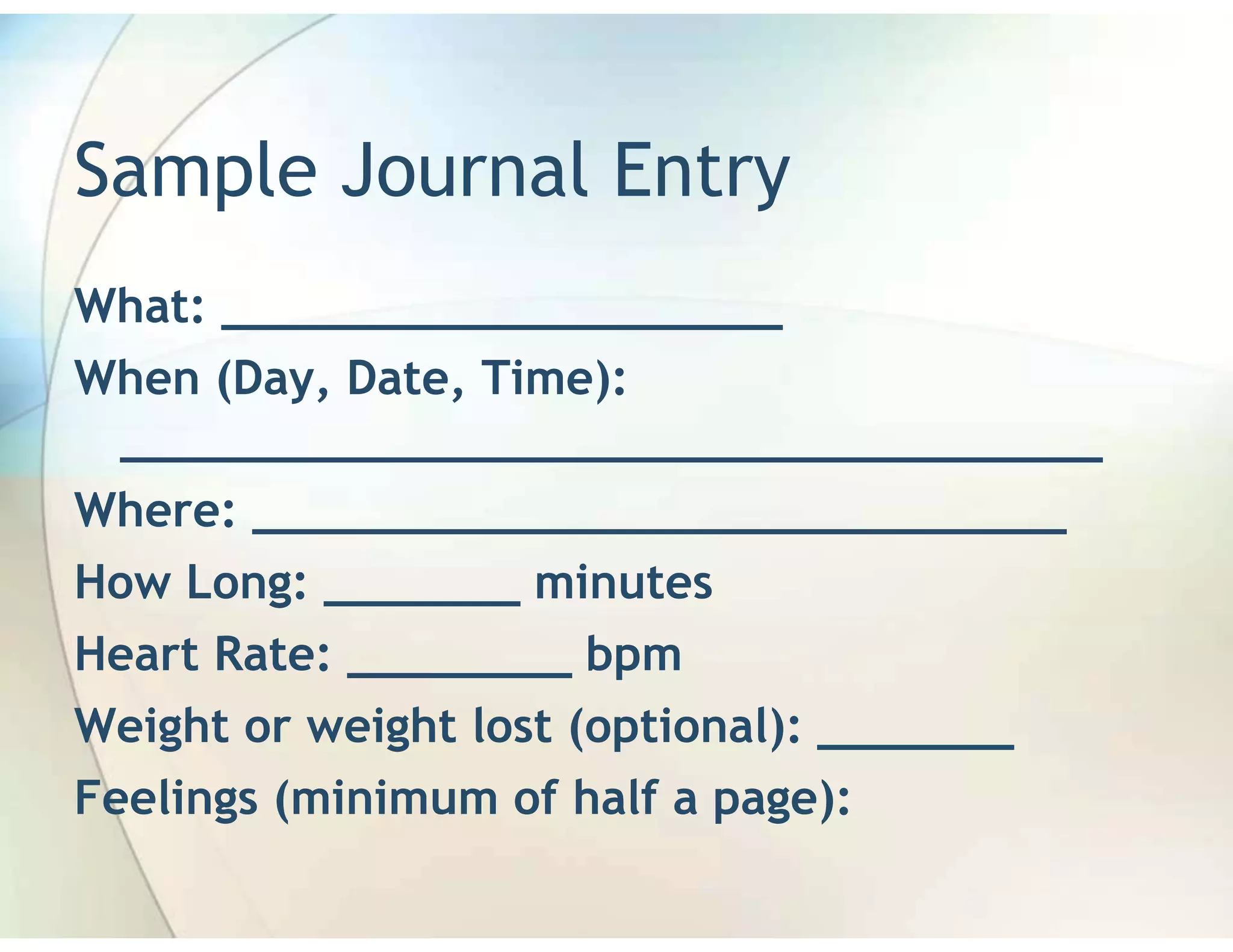 Sample Journal Entry
What: ____________________
When (Day, Date, Time):
 ___________________________________
Where: _____________________________
How Long: _______ minutes
Heart Rate: ________ bpm
Weight or weight lost (optional): _______
Feelings (minimum of half a page):
 