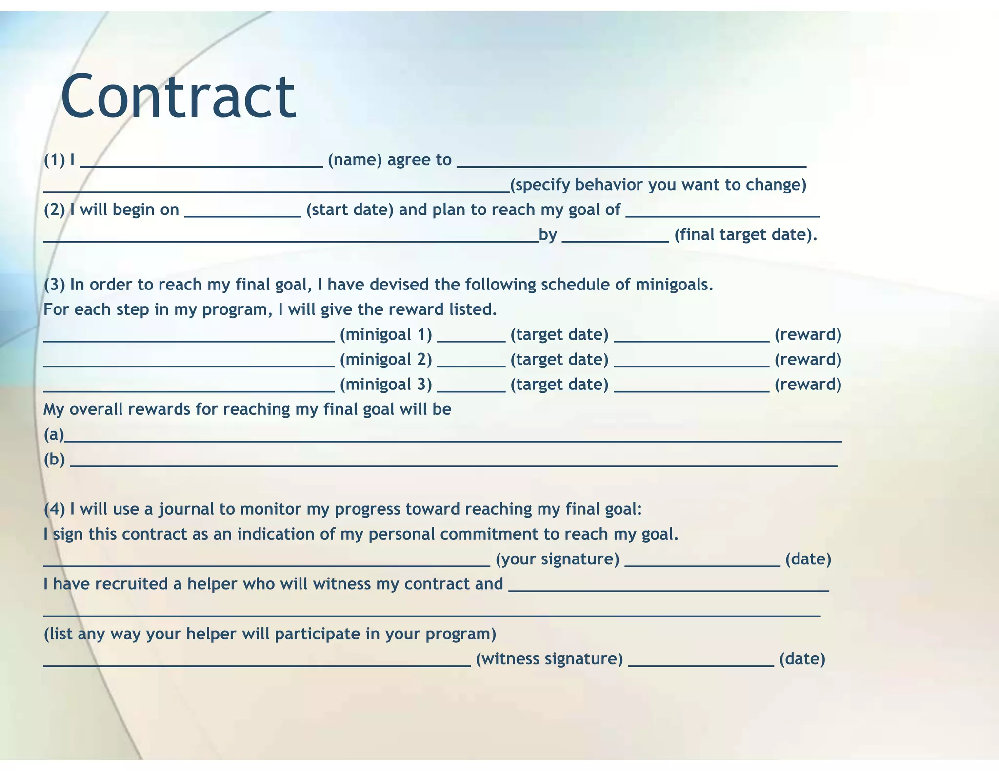 Contract
(1) I _________________________ (name) agree to ____________________________________
________________________________________________(specify behavior you want to change)
(2) I will begin on ____________ (start date) and plan to reach my goal of ____________________
___________________________________________________by ___________ (final target date).


(3) In order to reach my final goal, I have devised the following schedule of minigoals.
For each step in my program, I will give the reward listed.
______________________________ (minigoal 1) _______ (target date) ________________ (reward)
______________________________ (minigoal 2) _______ (target date) ________________ (reward)
______________________________ (minigoal 3) _______ (target date) ________________ (reward)
My overall rewards for reaching my final goal will be
(a)________________________________________________________________________________
(b) _______________________________________________________________________________


(4) I will use a journal to monitor my progress toward reaching my final goal:
I sign this contract as an indication of my personal commitment to reach my goal.
______________________________________________ (your signature) ________________ (date)
I have recruited a helper who will witness my contract and _________________________________
________________________________________________________________________________
(list any way your helper will participate in your program)
____________________________________________ (witness signature) _______________ (date)
 