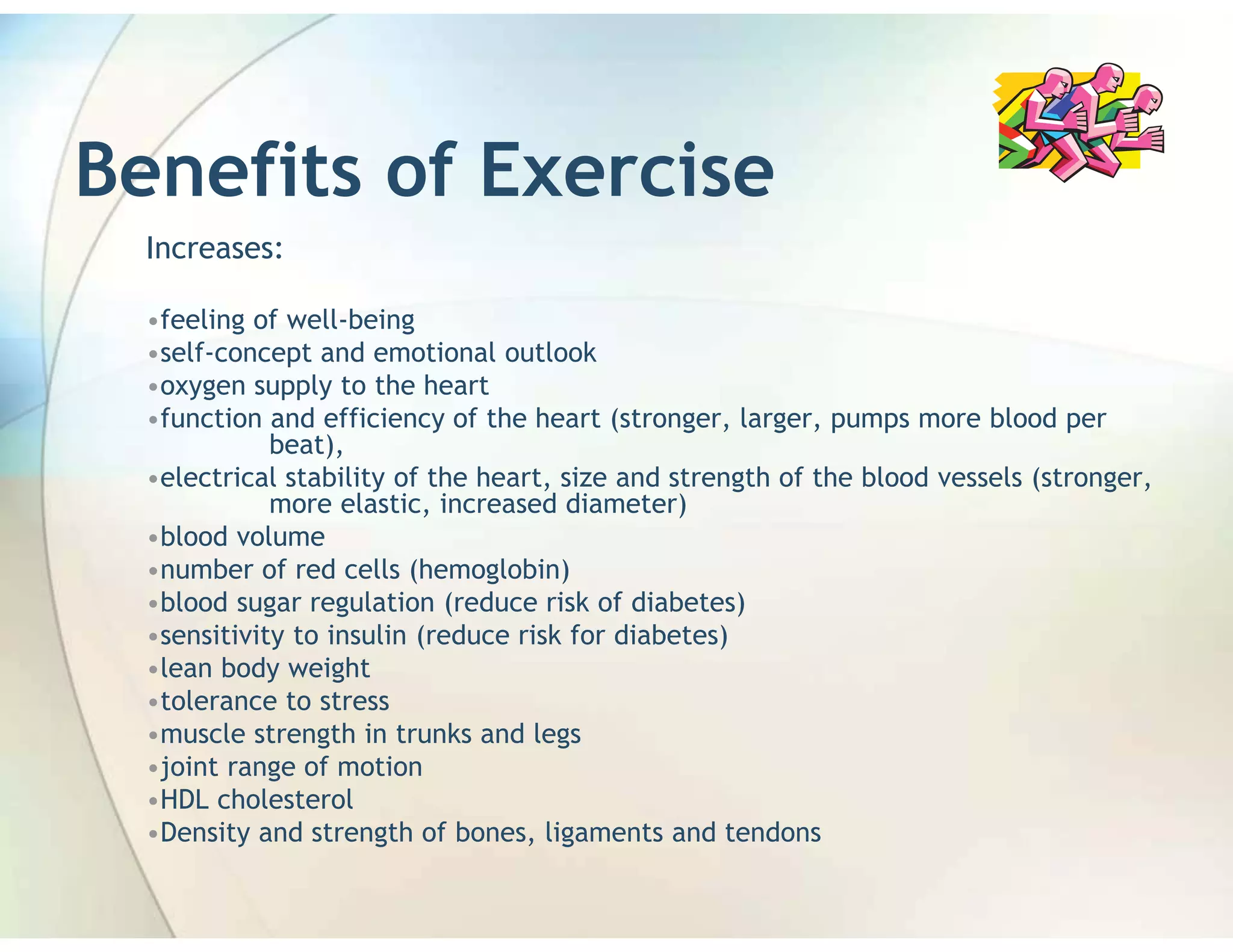 Benefits of Exercise
  Increases:

  •feeling of well-being
  •self-concept and emotional outlook
  •oxygen supply to the heart
  •function and efficiency of the heart (stronger, larger, pumps more blood per
             beat),
  •electrical stability of the heart, size and strength of the blood vessels (stronger,
             more elastic, increased diameter)
  •blood volume
  •number of red cells (hemoglobin)
  •blood sugar regulation (reduce risk of diabetes)
  •sensitivity to insulin (reduce risk for diabetes)
  •lean body weight
  •tolerance to stress
  •muscle strength in trunks and legs
  •joint range of motion
  •HDL cholesterol
  •Density and strength of bones, ligaments and tendons
 