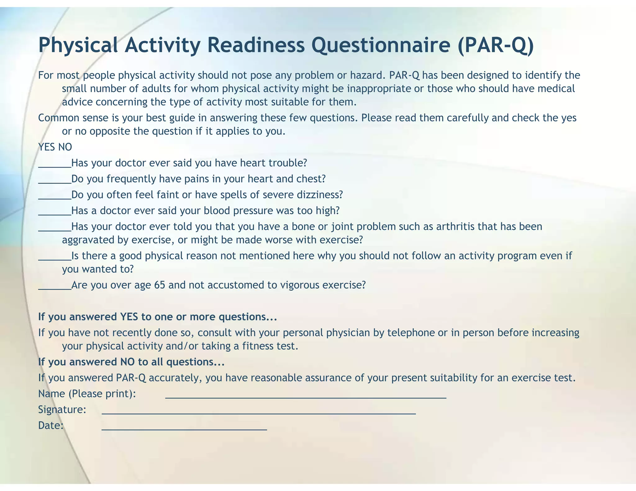 Physical Activity Readiness Questionnaire (PAR-Q)
For most people physical activity should not pose any problem or hazard. PAR-Q has been designed to identify the
     small number of adults for whom physical activity might be inappropriate or those who should have medical
     advice concerning the type of activity most suitable for them.
Common sense is your best guide in answering these few questions. Please read them carefully and check the yes
     or no opposite the question if it applies to you.
YES NO
______Has your doctor ever said you have heart trouble?
______Do you frequently have pains in your heart and chest?
______Do you often feel faint or have spells of severe dizziness?
______Has a doctor ever said your blood pressure was too high?
______Has your doctor ever told you that you have a bone or joint problem such as arthritis that has been
    aggravated by exercise, or might be made worse with exercise?
______Is there a good physical reason not mentioned here why you should not follow an activity program even if
    you wanted to?
______Are you over age 65 and not accustomed to vigorous exercise?


If you answered YES to one or more questions...
If you have not recently done so, consult with your personal physician by telephone or in person before increasing
     your physical activity and/or taking a fitness test.
If you answered NO to all questions...
If you answered PAR-Q accurately, you have reasonable assurance of your present suitability for an exercise test.
Name (Please print):    ___________________________________________________
Signature: _________________________________________________________
Date:       ______________________________
 