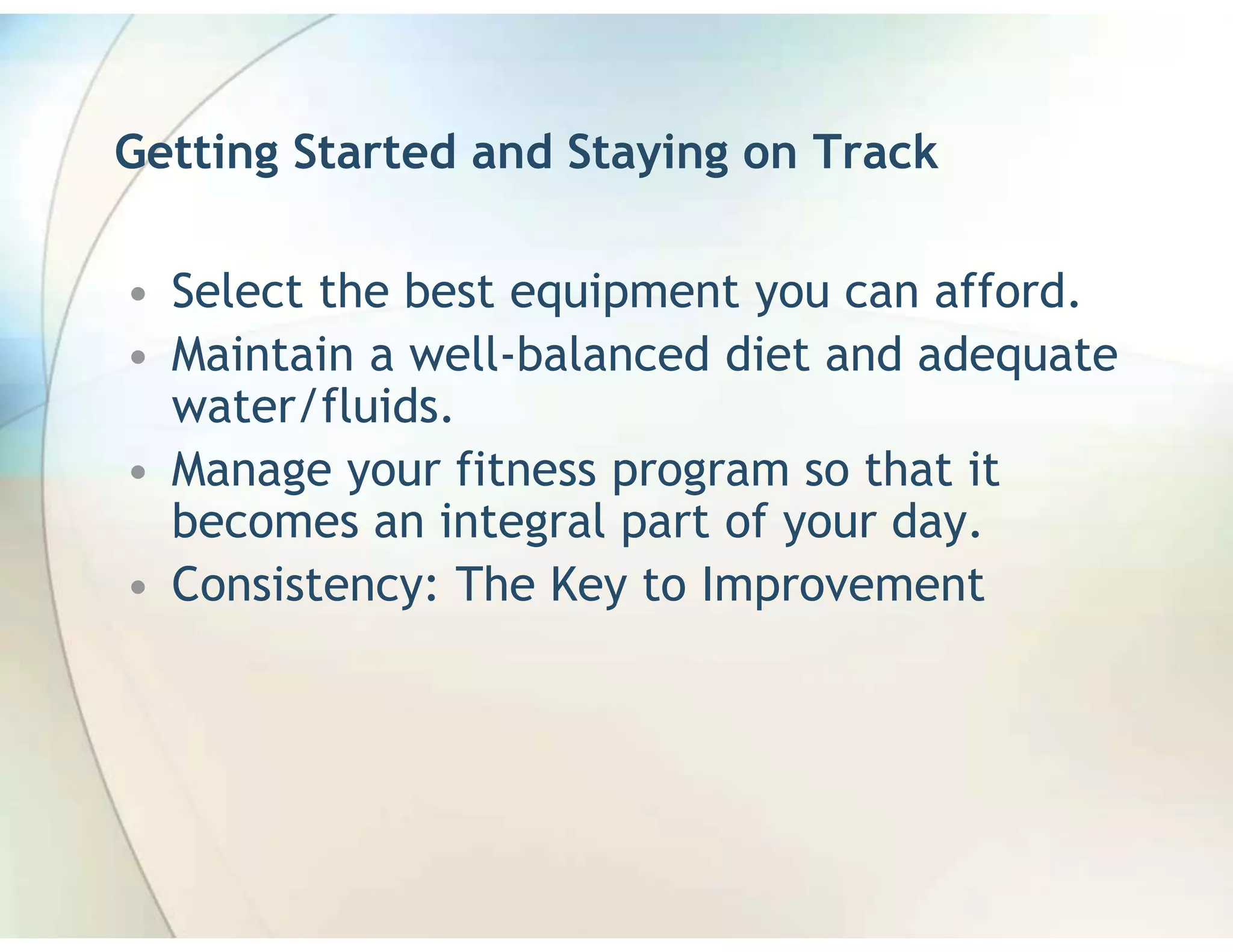 Getting Started and Staying on Track

• Select the best equipment you can afford.
• Maintain a well-balanced diet and adequate
  water/fluids.
• Manage your fitness program so that it
  becomes an integral part of your day.
• Consistency: The Key to Improvement
 