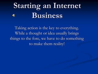 Starting an Internet
Business
Taking action is the key to everything.
While a thought or idea usually brings
things to the fore, we have to do something
to make them reality!
 
