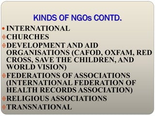 KINDS OF NGOs CONTD.
 INTERNATIONAL
CHURCHES
DEVELOPMENT AND AID
 ORGANISATIONS (CAFOD, OXFAM, RED
 CROSS, SAVE THE CHILDREN, AND
 WORLD VISION)
FEDERATIONS OF ASSOCIATIONS
 (INTERNATIONAL FEDERATION OF
 HEALTH RECORDS ASSOCIATION)
RELIGIOUS ASSOCIATIONS
TRANSNATIONAL
 