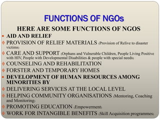 FUNCTIONS OF NGOs
        HERE ARE SOME FUNCTIONS OF NGOS
 AID AND RELIEF
 PROVISION OF RELIEF MATERIALS (Provision of Relive to disaster
  victims)
 CARE AND SUPPORT (Orphans and Vulnerable Children, People Living Positive
  with HIV, People with Developmental Disabilities & people with special needs)
 COUNSELING AND REHABILITATION
 FORSTER AND TEMPORARY HOMES
 DEVELOPMENT OF HUMAN RESOURCES AMONG
  MINORITIES BY
 DELIVERING SERVICES AT THE LOCAL LEVEL
 HELPING COMMUNITY ORGANISATIONS (Mentoring, Coaching
  and Monitoring)
 PROMOTING EDUCATION (Empowerment)
 WORK FOR INTANGIBLE BENEFITS (Skill Acquisition programmes)
 