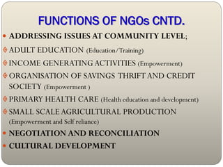 FUNCTIONS OF NGOs CNTD.
 ADDRESSING ISSUES AT COMMUNITY LEVEL;
 ADULT EDUCATION (Education/Training)
 INCOME GENERATING ACTIVITIES (Empowerment)
 ORGANISATION OF SAVINGS THRIFT AND CREDIT
  SOCIETY (Empowerment )
 PRIMARY HEALTH CARE (Health education and development)
 SMALL SCALE AGRICULTURAL PRODUCTION
  (Empowerment and Self reliance)
 NEGOTIATION AND RECONCILIATION
 CULTURAL DEVELOPMENT
 